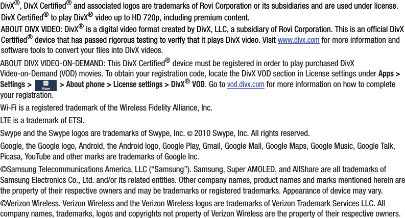 DivX®,฀DivX฀Certified®฀and฀associated฀logos฀are฀trademarks฀of฀Rovi฀Corporation฀or฀its฀subsidiaries฀and฀are฀used฀under฀license.DivX฀Certified®฀to฀play฀DivX®฀video฀up฀to฀HD฀720p,฀including฀premium฀content.ABOUT฀DIVX฀VIDEO:฀DivX®฀is฀a฀digital฀video฀format฀created฀by฀DivX,฀LLC,฀a฀subsidiary฀of฀Rovi฀Corporation.฀This฀is฀an฀official฀DivX฀Certified®฀device฀that฀has฀passed฀rigorous฀testing฀to฀verify฀that฀it฀plays฀DivX฀video.฀Visit฀www.divx.com฀for฀more฀information฀and฀software฀tools฀to฀convert฀your฀files฀into฀DivX฀videos.ABOUT฀DIVX฀VIDEO-ON-DEMAND:฀This฀DivX฀Certified®฀device฀must฀be฀registered฀in฀order฀to฀play฀purchased฀DivX฀Video-on-Demand฀(VOD)฀movies.฀To฀obtain฀your฀registration฀code,฀locate฀the฀DivX฀VOD฀section฀in฀License฀settings฀under฀Apps฀&gt;฀Settings฀&gt;฀฀&gt;฀About฀phone฀&gt;฀License฀settings฀&gt;฀DivX®฀VOD.฀Go฀to฀vod.divx.com฀for฀more฀information฀on฀how฀to฀complete฀your฀registration.Wi-Fi฀is฀a฀registered฀trademark฀of฀the฀Wireless฀Fidelity฀Alliance,฀Inc.LTE฀is฀a฀trademark฀of฀ETSI.Swype฀and฀the฀Swype฀logos฀are฀trademarks฀of฀Swype,฀Inc.฀©฀2010฀Swype,฀Inc.฀All฀rights฀reserved.Google,฀the฀Google฀logo,฀Android,฀the฀Android฀logo,฀Google฀Play,฀Gmail,฀Google฀Mail,฀Google฀Maps,฀Google฀Music,฀Google฀Talk,฀Picasa,฀YouTube฀and฀other฀marks฀are฀trademarks฀of฀Google฀Inc.©Samsung฀Telecommunications฀America,฀LLC฀(“Samsung”).฀Samsung,฀Super฀AMOLED,฀and฀AllShare฀are฀all฀trademarks฀of฀Samsung฀Electronics฀Co.,฀Ltd.฀and/or฀its฀related฀entities.฀Other฀company฀names,฀product฀names฀and฀marks฀mentioned฀herein฀are฀the฀property฀of฀their฀respective฀owners฀and฀may฀be฀trademarks฀or฀registered฀trademarks.฀Appearance฀of฀device฀may฀vary.©Verizon฀Wireless.฀Verizon฀Wireless฀and฀the฀Verizon฀Wireless฀logos฀are฀trademarks฀of฀Verizon฀Trademark฀Services฀LLC.฀All฀company฀names,฀trademarks,฀logos฀and฀copyrights฀not฀property฀of฀Verizon฀Wireless฀are฀the฀property฀of฀their฀respective฀owners.