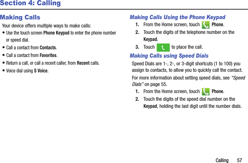 Calling฀฀฀฀฀฀฀57Section 4: CallingMaking CallsYour฀device฀offers฀multiple฀ways฀to฀make฀calls:•฀Use฀the฀touch฀screen฀Phone฀Keypad฀to฀enter฀the฀phone฀number฀or฀speed฀dial.•฀Call฀a฀contact฀from฀Contacts.•฀Call฀a฀contact฀from฀Favorites.•฀Return฀a฀call,฀or฀call฀a฀recent฀caller,฀from฀Recent฀calls.•฀Voice฀dial฀using฀S฀Voice.Making Calls Using the Phone Keypad1. From฀the฀Home฀screen,฀touch฀ ฀Phone.2. Touch฀the฀digits฀of฀the฀telephone฀number฀on฀the฀Keypad.3. Touch฀ ฀to฀place฀the฀call.Making Calls using Speed DialsSpeed฀Dials฀are฀1-,฀2-,฀or฀3-digit฀shortcuts฀(1฀to฀100)฀you฀assign฀to฀contacts,฀to฀allow฀you฀to฀quickly฀call฀the฀contact.For฀more฀information฀about฀setting฀speed฀dials,฀see฀“Speed฀Dials”฀on฀page 55.1. From฀the฀Home฀screen,฀touch฀ ฀Phone.2. Touch฀the฀digits฀of฀the฀speed฀dial฀number฀on฀the฀Keypad,฀holding฀the฀last฀digit฀until฀the฀number฀dials.