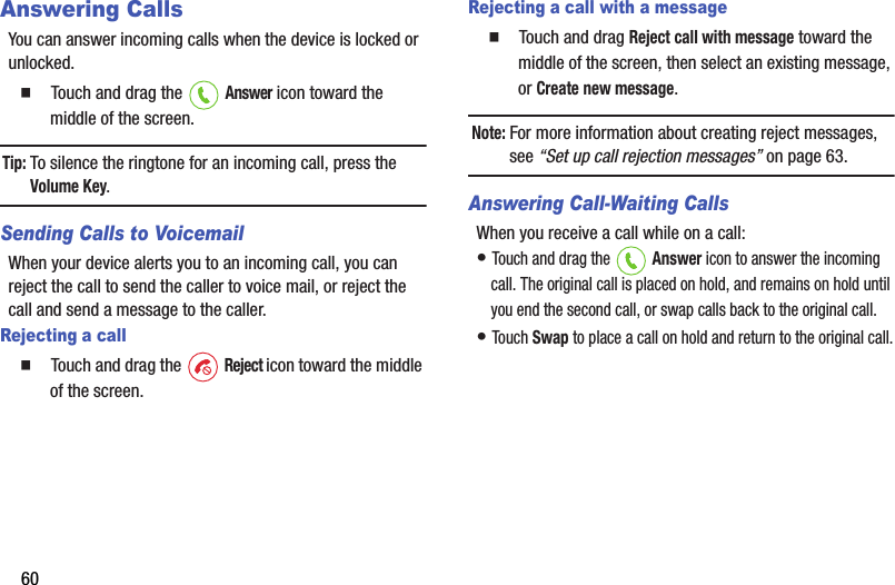 60Answering CallsYou฀can฀answer฀incoming฀calls฀when฀the฀device฀is฀locked฀or฀unlocked.䡲  Touch฀and฀drag฀the฀ ฀Answer฀icon฀toward฀the฀middle฀of฀the฀screen.Tip:฀To฀silence฀the฀ringtone฀for฀an฀incoming฀call,฀press฀the฀Volume฀Key.Sending Calls to VoicemailWhen฀your฀device฀alerts฀you฀to฀an฀incoming฀call,฀you฀can฀reject฀the฀call฀to฀send฀the฀caller฀to฀voice฀mail,฀or฀reject฀the฀call฀and฀send฀a฀message฀to฀the฀caller.฀Rejecting a call䡲  Touch฀and฀drag฀the฀ ฀Reject฀icon฀toward฀the฀middle฀of฀the฀screen.Rejecting a call with a message䡲  Touch฀and฀drag฀Reject฀call฀with฀message฀toward฀the฀middle฀of฀the฀screen,฀then฀select฀an฀existing฀message,฀or฀Create฀new฀message.Note:฀For฀more฀information฀about฀creating฀reject฀messages,฀see฀“Set฀up฀call฀rejection฀messages”฀on฀page 63.Answering Call-Waiting CallsWhen฀you฀receive฀a฀call฀while฀on฀a฀call:•฀Touch฀and฀drag฀the฀ ฀Answer฀icon฀to฀answer฀the฀incoming฀call.฀The฀original฀call฀is฀placed฀on฀hold,฀and฀remains฀on฀hold฀until฀you฀end฀the฀second฀call,฀or฀swap฀calls฀back฀to฀the฀original฀call.•฀Touch฀Swap฀to฀place฀a฀call฀on฀hold฀and฀return฀to฀the฀original฀call.