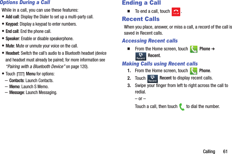 Calling฀฀฀฀฀฀฀61Options During a CallWhile฀in฀a฀call,฀you฀can฀use฀these฀features:•฀Add฀call:฀Display฀the฀Dialer฀to฀set฀up฀a฀multi-party฀call.•฀Keypad:฀Display฀a฀keypad฀to฀enter฀numbers.•฀End฀call:฀End฀the฀phone฀call.•฀Speaker:฀Enable฀or฀disable฀speakerphone.•฀Mute:฀Mute฀or฀unmute฀your฀voice฀on฀the฀call.•฀Headset:฀Switch฀the฀call’s฀audio฀to฀a฀Bluetooth฀headset฀(device฀and฀headset฀must฀already฀be฀paired;฀for฀more฀information฀see฀“Pairing฀with฀a฀Bluetooth฀Device”฀on฀page 120).•฀Touch฀ ฀Menu฀for฀options:–Contacts:฀Launch฀Contacts.–Memo:฀Launch฀S฀Memo.–Message:฀Launch฀Messaging.Ending a Call䡲  To฀end฀a฀call,฀touch฀ .Recent CallsWhen฀you฀place,฀answer,฀or฀miss฀a฀call,฀a฀record฀of฀the฀call฀is฀saved฀in฀Recent฀calls.Accessing Recent calls䡲  From฀the฀Home฀screen,฀touch฀ ฀Phone฀➔ ฀Recent.Making Calls using Recent calls1. From฀the฀Home฀screen,฀touch฀ ฀Phone.2. Touch฀ ฀Recent฀to฀display฀recent฀calls.3. Swipe฀your฀finger฀from฀left฀to฀right฀across฀the฀call฀to฀redial.–฀or฀–Touch฀a฀call,฀then฀touch฀ ฀to฀dial฀the฀number.