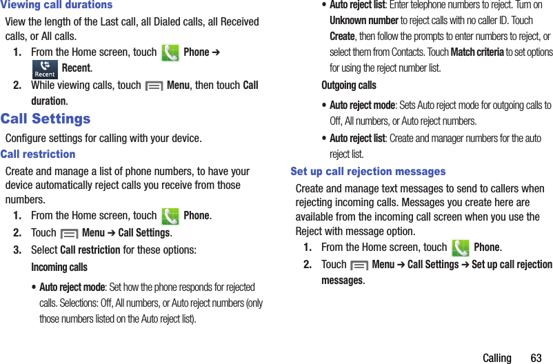 Calling฀฀฀฀฀฀฀63Viewing call durationsView฀the฀length฀of฀the฀Last฀call,฀all฀Dialed฀calls,฀all฀Received฀calls,฀or฀All฀calls.1. From฀the฀Home฀screen,฀touch฀ ฀Phone฀➔ ฀Recent.2. While฀viewing฀calls,฀touch฀฀Menu,฀then฀touch฀Call฀duration.Call SettingsConfigure฀settings฀for฀calling฀with฀your฀device.Call restrictionCreate฀and฀manage฀a฀list฀of฀phone฀numbers,฀to฀have฀your฀device฀automatically฀reject฀calls฀you฀receive฀from฀those฀numbers.1. From฀the฀Home฀screen,฀touch฀ ฀Phone.2. Touch฀฀Menu฀➔ Call฀Settings.3. Select฀Call฀restriction฀for฀these฀options:Incoming฀calls• Auto฀reject฀mode:฀Set฀how฀the฀phone฀responds฀for฀rejected฀calls.฀Selections:฀Off,฀All฀numbers,฀or฀Auto฀reject฀numbers฀(only฀those฀numbers฀listed฀on฀the฀Auto฀reject฀list).• Auto฀reject฀list:฀Enter฀telephone฀numbers฀to฀reject.฀Turn฀on฀Unknown฀number฀to฀reject฀calls฀with฀no฀caller฀ID.฀Touch฀Create,฀then฀follow฀the฀prompts฀to฀enter฀numbers฀to฀reject,฀or฀select฀them฀from฀Contacts.฀Touch฀Match฀criteria฀to฀set฀options฀for฀using฀the฀reject฀number฀list.Outgoing฀calls• Auto฀reject฀mode:฀Sets฀Auto฀reject฀mode฀for฀outgoing฀calls฀to฀Off,฀All฀numbers,฀or฀Auto฀reject฀numbers.• Auto฀reject฀list:฀Create฀and฀manager฀numbers฀for฀the฀auto฀reject฀list.Set up call rejection messagesCreate฀and฀manage฀text฀messages฀to฀send฀to฀callers฀when฀rejecting฀incoming฀calls.฀Messages฀you฀create฀here฀are฀available฀from฀the฀incoming฀call฀screen฀when฀you฀use฀the฀Reject฀with฀message฀option.1. From฀the฀Home฀screen,฀touch฀ ฀Phone.2. Touch฀฀Menu฀➔ Call฀Settings฀➔ Set฀up฀call฀rejection฀messages.