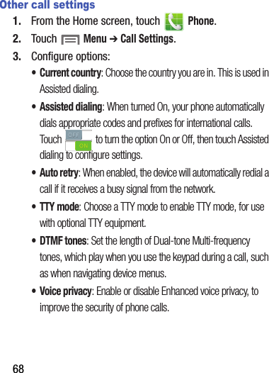 68Other call settings1. From฀the฀Home฀screen,฀touch฀ ฀Phone.2. Touch฀฀Menu฀➔ Call฀Settings.3. Configure฀options:• Current฀country:฀Choose฀the฀country฀you฀are฀in.฀This฀is฀used฀in฀Assisted฀dialing.• Assisted฀dialing:฀When฀turned฀On,฀your฀phone฀automatically฀dials฀appropriate฀codes฀and฀prefixes฀for฀international฀calls.฀Touch฀ ฀to฀turn฀the฀option฀On฀or฀Off,฀then฀touch฀Assisted฀dialing฀to฀configure฀settings.•Auto฀retry:฀When฀enabled,฀the฀device฀will฀automatically฀redial฀a฀call฀if฀it฀receives฀a฀busy฀signal฀from฀the฀network.• TTY฀mode:฀Choose฀a฀TTY฀mode฀to฀enable฀TTY฀mode,฀for฀use฀with฀optional฀TTY฀equipment.•DTMF฀tones:฀Set฀the฀length฀of฀Dual-tone฀Multi-frequency฀tones,฀which฀play฀when฀you฀use฀the฀keypad฀during฀a฀call,฀such฀as฀when฀navigating฀device฀menus.• Voice฀privacy:฀Enable฀or฀disable฀Enhanced฀voice฀privacy,฀to฀improve฀the฀security฀of฀phone฀calls.
