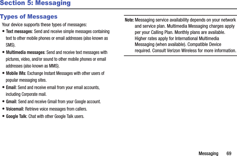 Messaging฀฀฀฀฀฀฀69Section 5: MessagingTypes of MessagesYour฀device฀supports฀these฀types฀of฀messages:•฀Text฀messages:฀Send฀and฀receive฀simple฀messages฀containing฀text฀to฀other฀mobile฀phones฀or฀email฀addresses฀(also฀known฀as฀SMS).•฀Multimedia฀messages:฀Send฀and฀receive฀text฀messages฀with฀pictures,฀video,฀and/or฀sound฀to฀other฀mobile฀phones฀or฀email฀addresses฀(also฀known฀as฀MMS).•฀Mobile฀IMs:฀Exchange฀Instant฀Messages฀with฀other฀users฀of฀popular฀messaging฀sites.•฀Email:฀Send฀and฀receive฀email฀from฀your฀email฀accounts,฀including฀Corporate฀mail.•฀Gmail:฀Send฀and฀receive฀Gmail฀from฀your฀Google฀account.•฀Voicemail:฀Retrieve฀voice฀messages฀from฀callers.•฀Google฀Talk:฀Chat฀with฀other฀Google฀Talk฀users.Note:฀Messaging฀service฀availability฀depends฀on฀your฀network฀and฀service฀plan.฀Multimedia฀Messaging฀charges฀apply฀per฀your฀Calling฀Plan.฀Monthly฀plans฀are฀available.฀Higher฀rates฀apply฀for฀International฀Multimedia฀Messaging฀(when฀available).฀Compatible฀Device฀required.฀Consult฀Verizon฀Wireless฀for฀more฀information.