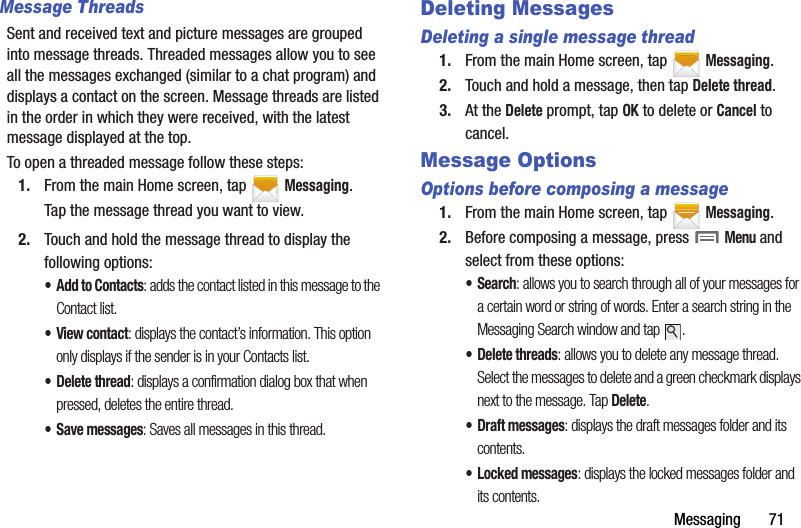 Messaging฀฀฀฀฀฀฀71Message ThreadsSent฀and฀received฀text฀and฀picture฀messages฀are฀grouped฀into฀message฀threads.฀Threaded฀messages฀allow฀you฀to฀see฀all฀the฀messages฀exchanged฀(similar฀to฀a฀chat฀program)฀and฀displays฀a฀contact฀on฀the฀screen.฀Message฀threads฀are฀listed฀in฀the฀order฀in฀which฀they฀were฀received,฀with฀the฀latest฀message฀displayed฀at฀the฀top.To฀open฀a฀threaded฀message฀follow฀these฀steps:1. From฀the฀main฀Home฀screen,฀tap฀ ฀Messaging.Tap฀the฀message฀thread฀you฀want฀to฀view.2. Touch฀and฀hold฀the฀message฀thread฀to฀display฀the฀following฀options:• Add฀to฀Contacts:฀adds฀the฀contact฀listed฀in฀this฀message฀to฀the฀Contact฀list.•View฀contact:฀displays฀the฀contact’s฀information.฀This฀option฀only฀displays฀if฀the฀sender฀is฀in฀your฀Contacts฀list.• Delete฀thread:฀displays฀a฀confirmation฀dialog฀box฀that฀when฀pressed,฀deletes฀the฀entire฀thread.• Save฀messages:฀Saves฀all฀messages฀in฀this฀thread.Deleting MessagesDeleting a single message thread1. From฀the฀main฀Home฀screen,฀tap฀ ฀Messaging.2. Touch฀and฀hold฀a฀message,฀then฀tap฀Delete฀thread.฀3. At฀the฀Delete฀prompt,฀tap฀OK฀to฀delete฀or฀Cancel฀to฀cancel.Message OptionsOptions before composing a message1. From฀the฀main฀Home฀screen,฀tap฀ ฀Messaging.2. Before฀composing฀a฀message,฀press฀฀Menu฀and฀select฀from฀these฀options:•Search:฀allows฀you฀to฀search฀through฀all฀of฀your฀messages฀for฀a฀certain฀word฀or฀string฀of฀words.฀Enter฀a฀search฀string฀in฀the฀Messaging฀Search฀window฀and฀tap฀ .• Delete฀threads:฀allows฀you฀to฀delete฀any฀message฀thread.฀Select฀the฀messages฀to฀delete฀and฀a฀green฀checkmark฀displays฀next฀to฀the฀message.฀Tap฀Delete.• Draft฀messages:฀displays฀the฀draft฀messages฀folder฀and฀its฀contents.• Locked฀messages:฀displays฀the฀locked฀messages฀folder฀and฀its฀contents.
