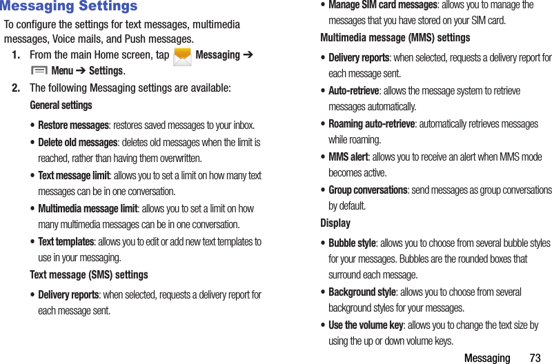Messaging฀฀฀฀฀฀฀73Messaging SettingsTo฀configure฀the฀settings฀for฀text฀messages,฀multimedia฀messages,฀Voice฀mails,฀and฀Push฀messages.1. From฀the฀main฀Home฀screen,฀tap฀ ฀Messaging฀➔฀฀Menu฀➔ Settings.2. The฀following฀Messaging฀settings฀are฀available:General฀settings• Restore฀messages:฀restores฀saved฀messages฀to฀your฀inbox.• Delete฀old฀messages:฀deletes฀old฀messages฀when฀the฀limit฀is฀reached,฀rather฀than฀having฀them฀overwritten.• Text฀message฀limit:฀allows฀you฀to฀set฀a฀limit฀on฀how฀many฀text฀messages฀can฀be฀in฀one฀conversation.• Multimedia฀message฀limit:฀allows฀you฀to฀set฀a฀limit฀on฀how฀many฀multimedia฀messages฀can฀be฀in฀one฀conversation.• Text฀templates:฀allows฀you฀to฀edit฀or฀add฀new฀text฀templates฀to฀use฀in฀your฀messaging.Text฀message฀(SMS)฀settings• Delivery฀reports:฀when฀selected,฀requests฀a฀delivery฀report฀for฀each฀message฀sent.• Manage฀SIM฀card฀messages:฀allows฀you฀to฀manage฀the฀messages฀that฀you฀have฀stored฀on฀your฀SIM฀card.Multimedia฀message฀(MMS)฀settings• Delivery฀reports:฀when฀selected,฀requests฀a฀delivery฀report฀for฀each฀message฀sent.•Auto-retrieve:฀allows฀the฀message฀system฀to฀retrieve฀messages฀automatically.• Roaming฀auto-retrieve:฀automatically฀retrieves฀messages฀while฀roaming.• MMS฀alert:฀allows฀you฀to฀receive฀an฀alert฀when฀MMS฀mode฀becomes฀active.• Group฀conversations:฀send฀messages฀as฀group฀conversations฀by฀default.Display• Bubble฀style:฀allows฀you฀to฀choose฀from฀several฀bubble฀styles฀for฀your฀messages.฀Bubbles฀are฀the฀rounded฀boxes฀that฀surround฀each฀message.• Background฀style:฀allows฀you฀to฀choose฀from฀several฀background฀styles฀for฀your฀messages.•Use฀the฀volume฀key:฀allows฀you฀to฀change฀the฀text฀size฀by฀using฀the฀up฀or฀down฀volume฀keys.