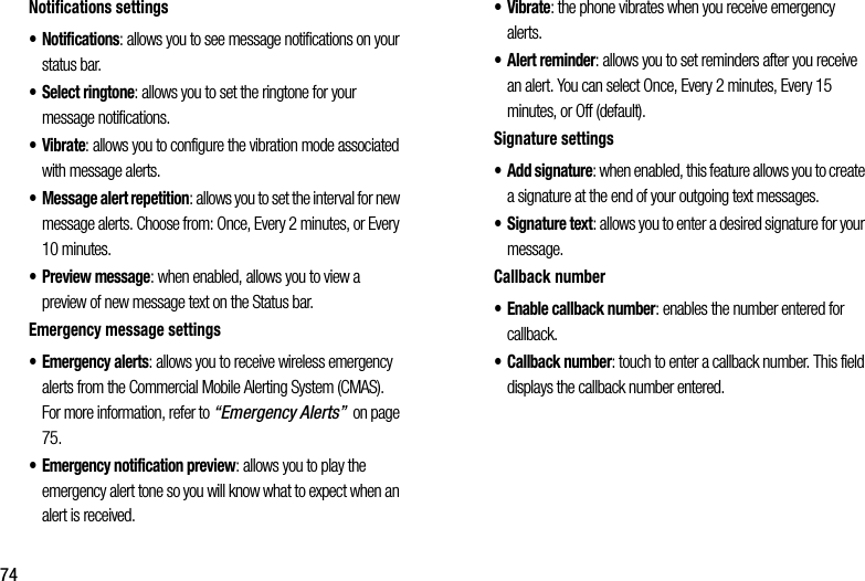 74Notifications฀settings• Notifications:฀allows฀you฀to฀see฀message฀notifications฀on฀your฀status฀bar.• Select฀ringtone:฀allows฀you฀to฀set฀the฀ringtone฀for฀your฀message฀notifications.•Vibrate:฀allows฀you฀to฀configure฀the฀vibration฀mode฀associated฀with฀message฀alerts.• Message฀alert฀repetition:฀allows฀you฀to฀set฀the฀interval฀for฀new฀message฀alerts.฀Choose฀from:฀Once,฀Every฀2฀minutes,฀or฀Every฀10฀minutes.• Preview฀message:฀when฀enabled,฀allows฀you฀to฀view฀a฀preview฀of฀new฀message฀text฀on฀the฀Status฀bar.Emergency฀message฀settings• Emergency฀alerts:฀allows฀you฀to฀receive฀wireless฀emergency฀alerts฀from฀the฀Commercial฀Mobile฀Alerting฀System฀(CMAS).฀For฀more฀information,฀refer฀to฀“Emergency฀Alerts”฀฀on฀page฀75.• Emergency฀notification฀preview:฀allows฀you฀to฀play฀the฀emergency฀alert฀tone฀so฀you฀will฀know฀what฀to฀expect฀when฀an฀alert฀is฀received.•Vibrate:฀the฀phone฀vibrates฀when฀you฀receive฀emergency฀alerts.• Alert฀reminder:฀allows฀you฀to฀set฀reminders฀after฀you฀receive฀an฀alert.฀You฀can฀select฀Once,฀Every฀2฀minutes,฀Every฀15฀minutes,฀or฀Off฀(default).Signature฀settings• Add฀signature:฀when฀enabled,฀this฀feature฀allows฀you฀to฀create฀a฀signature฀at฀the฀end฀of฀your฀outgoing฀text฀messages.• Signature฀text:฀allows฀you฀to฀enter฀a฀desired฀signature฀for฀your฀message.Callback฀number• Enable฀callback฀number:฀enables฀the฀number฀entered฀for฀callback.• Callback฀number:฀touch฀to฀enter฀a฀callback฀number.฀This฀field฀displays฀the฀callback฀number฀entered.