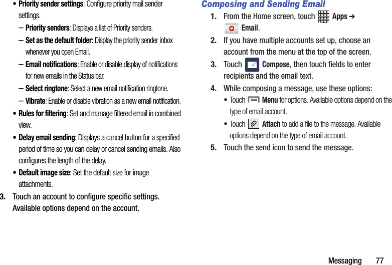 Messaging฀฀฀฀฀฀฀77• Priority฀sender฀settings:฀Configure฀priority฀mail฀sender฀settings.–Priority฀senders:฀Displays฀a฀list฀of฀Priority฀senders.–Set฀as฀the฀default฀folder:฀Display฀the฀priority฀sender฀inbox฀whenever฀you฀open฀Email.–Email฀notifications:฀Enable฀or฀disable฀display฀of฀notifications฀for฀new฀emails฀in฀the฀Status฀bar.–Select฀ringtone:฀Select฀a฀new฀email฀notification฀ringtone.–Vibrate:฀Enable฀or฀disable฀vibration฀as฀a฀new฀email฀notification.• Rules฀for฀filtering:฀Set฀and฀manage฀filtered฀email฀in฀combined฀view.• Delay฀email฀sending:฀Displays฀a฀cancel฀button฀for฀a฀specified฀period฀of฀time฀so฀you฀can฀delay฀or฀cancel฀sending฀emails.฀Also฀configures฀the฀length฀of฀the฀delay.• Default฀image฀size:฀Set฀the฀default฀size฀for฀image฀attachments.3. Touch฀an฀account฀to฀configure฀specific฀settings.฀Available฀options฀depend฀on฀the฀account.Composing and Sending Email1. From฀the฀Home฀screen,฀touch฀ ฀Apps฀➔ Email.฀2. If฀you฀have฀multiple฀accounts฀set฀up,฀choose฀an฀account฀from฀the฀menu฀at฀the฀top฀of฀the฀screen.฀3. Touch฀ ฀Compose,฀then฀touch฀fields฀to฀enter฀recipients฀and฀the฀email฀text.4. While฀composing฀a฀message,฀use฀these฀options:•Touch฀฀Menu฀for฀options.฀Available฀options฀depend฀on฀the฀type฀of฀email฀account.•Touch฀฀Attach฀to฀add฀a฀file฀to฀the฀message.฀Available฀options฀depend฀on฀the฀type฀of฀email฀account.5. Touch฀the฀send฀icon฀to฀send฀the฀message.