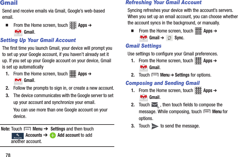 78GmailSend฀and฀receive฀emails฀via฀Gmail,฀Google’s฀web-based฀email.䡲  From฀the฀Home฀screen,฀touch฀ ฀Apps฀➔ ฀Gmail.Setting Up Your Gmail AccountThe฀first฀time฀you฀launch฀Gmail,฀your฀device฀will฀prompt฀you฀to฀set฀up฀your฀Google฀account,฀if฀you฀haven’t฀already฀set฀it฀up.฀If฀you฀set฀up฀your฀Google฀account฀on฀your฀device,฀Gmail฀is฀set฀up฀automatically1. From฀the฀Home฀screen,฀touch฀ ฀Apps฀➔ ฀Gmail.2. Follow฀the฀prompts฀to฀sign฀in,฀or฀create฀a฀new฀account.3. The฀device฀communicates฀with฀the฀Google฀server฀to฀set฀up฀your฀account฀and฀synchronize฀your฀email.You฀can฀use฀more฀than฀one฀Google฀account฀on฀your฀device.Note:฀Touch฀ ฀Menu฀➔ ฀Settings฀and฀then฀touch฀Accounts฀➔ Add฀account฀to฀add฀another฀account.Refreshing Your Gmail AccountSyncing฀refreshes฀your฀device฀with฀the฀account’s฀servers.฀When฀you฀set฀up฀an฀email฀account,฀you฀can฀choose฀whether฀the฀account฀syncs฀in฀the฀background,฀or฀manually.䡲  From฀the฀Home฀screen,฀touch฀ ฀Apps฀➔ ฀Gmail฀➔฀฀Sync.Gmail SettingsUse฀settings฀to฀configure฀your฀Gmail฀preferences.1. From฀the฀Home฀screen,฀touch฀ ฀Apps฀➔ ฀Gmail.2. Touch฀฀Menu฀➔ Settings฀for฀options.Composing and Sending Gmail1. From฀the฀Home฀screen,฀touch฀ ฀Apps฀➔ ฀Gmail.2. Touch฀ ,฀then฀touch฀fields฀to฀compose฀the฀message.฀While฀composing,฀touch฀฀Menu฀for฀options.3. Touch฀ ฀to฀send฀the฀message.