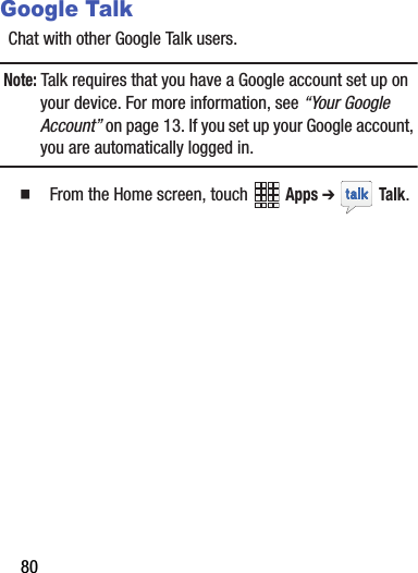 80Google TalkChat฀with฀other฀Google฀Talk฀users.Note:฀Talk฀requires฀that฀you฀have฀a฀Google฀account฀set฀up฀on฀your฀device.฀For฀more฀information,฀see฀“Your฀Google฀Account”฀on฀page 13.฀If฀you฀set฀up฀your฀Google฀account,฀you฀are฀automatically฀logged฀in.฀䡲  From฀the฀Home฀screen,฀touch฀ ฀Apps฀➔ ฀Talk.฀