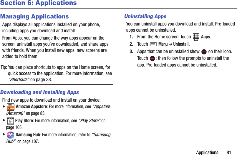 Applications฀฀฀฀฀฀฀81Section 6: ApplicationsManaging ApplicationsApps฀displays฀all฀applications฀installed฀on฀your฀phone,฀including฀apps฀you฀download฀and฀install.From฀Apps,฀you฀can฀change฀the฀way฀apps฀appear฀on฀the฀screen,฀uninstall฀apps฀you’ve฀downloaded,฀and฀share฀apps฀with฀friends.฀When฀you฀install฀new฀apps,฀new฀screens฀are฀added฀to฀hold฀them.Tip:฀You฀can฀place฀shortcuts฀to฀apps฀on฀the฀Home฀screen,฀for฀quick฀access฀to฀the฀application.฀For฀more฀information,฀see฀“Shortcuts”฀on฀page 38.Downloading and Installing AppsFind฀new฀apps฀to฀download฀and฀install฀on฀your฀device:•฀Amazon฀Appstore:฀For฀more฀information,฀see฀“Appstore฀(Amazon)”฀on฀page 83.•฀Play฀Store:฀For฀more฀information,฀see฀“Play฀Store”฀on฀page 105.•฀Samsung฀Hub:฀For฀more฀information,฀refer฀to฀“Samsung฀Hub”฀฀on฀page฀107.Uninstalling AppsYou฀can฀uninstall฀apps฀you฀download฀and฀install.฀Pre-loaded฀apps฀cannot฀be฀uninstalled.1. From฀the฀Home฀screen,฀touch฀ ฀Apps.2. Touch฀฀Menu฀➔ Uninstall.3. Apps฀that฀can฀be฀uninstalled฀show฀ ฀on฀their฀icon.฀Touch฀ ;฀then฀follow฀the฀prompts฀to฀uninstall฀the฀app.฀Pre-loaded฀apps฀cannot฀be฀uninstalled.
