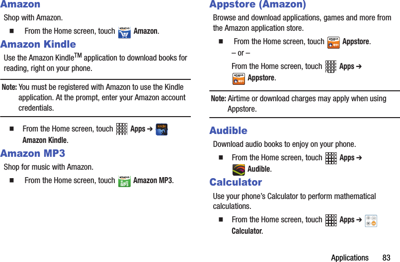 Applications฀฀฀฀฀฀฀83AmazonShop฀with฀Amazon.䡲  ฀From฀the฀Home฀screen,฀touch฀Amazon.Amazon KindleUse฀the฀Amazon฀KindleTM฀application฀to฀download฀books฀for฀reading,฀right฀on฀your฀phone.Note:฀You฀must฀be฀registered฀with฀Amazon฀to฀use฀the฀Kindle฀application.฀At฀the฀prompt,฀enter฀your฀Amazon฀account฀credentials.䡲  From฀the฀Home฀screen,฀touch฀ ฀Apps฀➔ ฀Amazon฀Kindle.Amazon MP3Shop฀for฀music฀with฀Amazon.䡲  ฀From฀the฀Home฀screen,฀touch฀Amazon฀MP3.Appstore (Amazon)Browse฀and฀download฀applications,฀games฀and฀more฀from฀the฀Amazon฀application฀store.䡲  ฀From฀the฀Home฀screen,฀touch฀Appstore.–฀or฀–From฀the฀Home฀screen,฀touch฀ ฀Apps฀➔ Appstore.Note:฀Airtime฀or฀download฀charges฀may฀apply฀when฀using฀Appstore.AudibleDownload฀audio฀books฀to฀enjoy฀on฀your฀phone.䡲  From฀the฀Home฀screen,฀touch฀ ฀Apps฀➔ Audible.CalculatorUse฀your฀phone’s฀Calculator฀to฀perform฀mathematical฀calculations.䡲  From฀the฀Home฀screen,฀touch฀ ฀Apps฀➔ ฀Calculator.฀