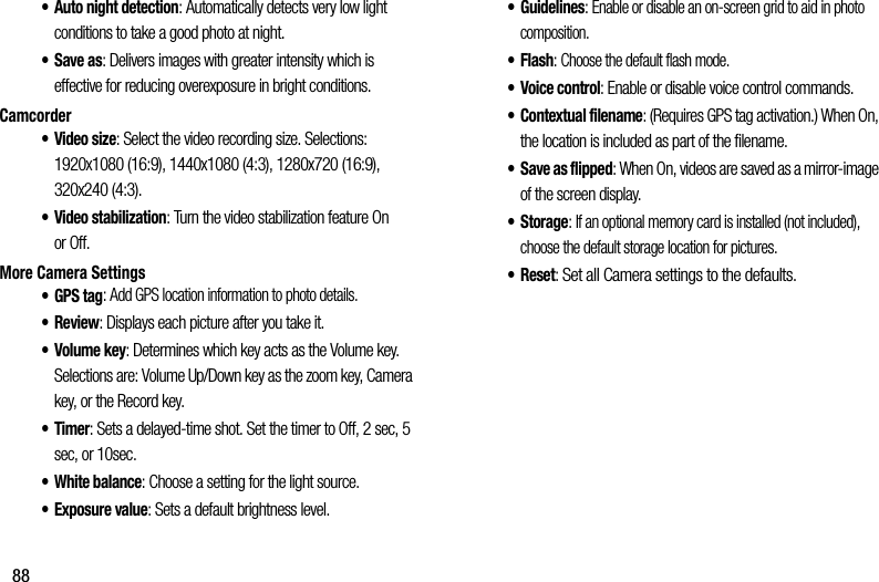 88• Auto฀night฀detection:฀Automatically฀detects฀very฀low฀light฀conditions฀to฀take฀a฀good฀photo฀at฀night.•Save฀as:฀Delivers฀images฀with฀greater฀intensity฀which฀is฀effective฀for฀reducing฀overexposure฀in฀bright฀conditions.Camcorder•Video฀size:฀Select฀the฀video฀recording฀size.฀Selections:฀1920x1080฀(16:9),฀1440x1080฀(4:3),฀1280x720฀(16:9),฀320x240฀(4:3).• Video฀stabilization:฀Turn฀the฀video฀stabilization฀feature฀On฀or฀Off.More฀Camera฀Settings• GPS฀tag:฀Add฀GPS฀location฀information฀to฀photo฀details.•Review:฀Displays฀each฀picture฀after฀you฀take฀it.•Volume฀key:฀Determines฀which฀key฀acts฀as฀the฀Volume฀key.฀Selections฀are:฀Volume฀Up/Down฀key฀as฀the฀zoom฀key,฀Camera฀key,฀or฀the฀Record฀key.•Timer:฀Sets฀a฀delayed-time฀shot.฀Set฀the฀timer฀to฀Off,฀2฀sec,฀5฀sec,฀or฀10sec.• White฀balance:฀Choose฀a฀setting฀for฀the฀light฀source.•Exposure฀value:฀Sets฀a฀default฀brightness฀level.• Guidelines:฀Enable฀or฀disable฀an฀on-screen฀grid฀to฀aid฀in฀photo฀composition.•Flash:฀Choose฀the฀default฀flash฀mode.• Voice฀control:฀Enable฀or฀disable฀voice฀control฀commands.• Contextual฀filename:฀(Requires฀GPS฀tag฀activation.)฀When฀On,฀the฀location฀is฀included฀as฀part฀of฀the฀filename.• Save฀as฀flipped:฀When฀On,฀videos฀are฀saved฀as฀a฀mirror-image฀of฀the฀screen฀display.•Storage:฀If฀an฀optional฀memory฀card฀is฀installed฀(not฀included),฀choose฀the฀default฀storage฀location฀for฀pictures.• Reset:฀Set฀all฀Camera฀settings฀to฀the฀defaults.