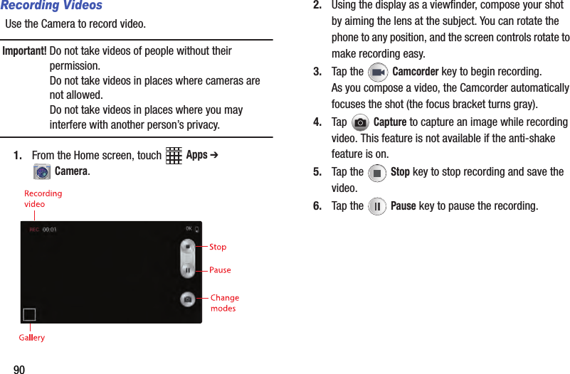 90Recording VideosUse฀the฀Camera฀to฀record฀video.Important!฀Do฀not฀take฀videos฀of฀people฀without฀their฀permission.Do฀not฀take฀videos฀in฀places฀where฀cameras฀are฀not฀allowed.Do฀not฀take฀videos฀in฀places฀where฀you฀may฀interfere฀with฀another฀person’s฀privacy.1. From฀the฀Home฀screen,฀touch฀ ฀Apps฀➔ ฀Camera.2. Using฀the฀display฀as฀a฀viewfinder,฀compose฀your฀shot฀by฀aiming฀the฀lens฀at฀the฀subject.฀You฀can฀rotate฀the฀phone฀to฀any฀position,฀and฀the฀screen฀controls฀rotate฀to฀make฀recording฀easy.3. Tap฀the฀ ฀Camcorder฀key฀to฀begin฀recording.As฀you฀compose฀a฀video,฀the฀Camcorder฀automatically฀focuses฀the฀shot฀(the฀focus฀bracket฀turns฀gray).฀4. Tap฀Capture฀to฀capture฀an฀image฀while฀recording฀video.฀This฀feature฀is฀not฀available฀if฀the฀anti-shake฀feature฀is฀on.5. Tap฀the฀ ฀Stop฀key฀to฀stop฀recording฀and฀save฀the฀video.6. Tap฀the฀ ฀Pause฀key฀to฀pause฀the฀recording.