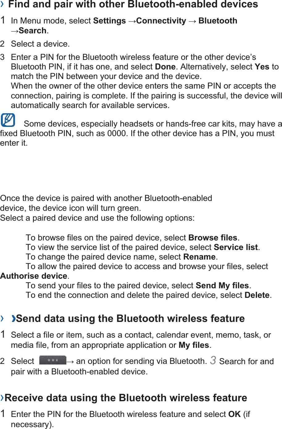 › Find and pair with other Bluetooth-enabled devices   1  In Menu mode, select Settings Connectivity  BluetoothSearch.  2  Select a device.   3  Enter a PIN for the Bluetooth wireless feature or the other device’s Bluetooth PIN, if it has one, and select Done. Alternatively, select Yes to match the PIN between your device and the device.   When the owner of the other device enters the same PIN or accepts the connection, pairing is complete. If the pairing is successful, the device will automatically search for available services.     Some devices, especially headsets or hands-free car kits, may have a fixed Bluetooth PIN, such as 0000. If the other device has a PIN, you must enter it.   Once the device is paired with another Bluetooth-enabled device, the device icon will turn green. Select a paired device and use the following options:    To browse files on the paired device, select Browse files.    To view the service list of the paired device, select Service list.    To change the paired device name, select Rename.   To allow the paired device to access and browse your files, select Authorise device.    To send your files to the paired device, select Send My files.    To end the connection and delete the paired device, select Delete.   ›  Send data using the Bluetooth wireless feature   1  Select a file or item, such as a contact, calendar event, memo, task, or media file, from an appropriate application or My files.  2 Select   an option for sending via Bluetooth. 3Search for and pair with a Bluetooth-enabled device.   ›Receive data using the Bluetooth wireless feature   1  Enter the PIN for the Bluetooth wireless feature and select OK (if necessary).  