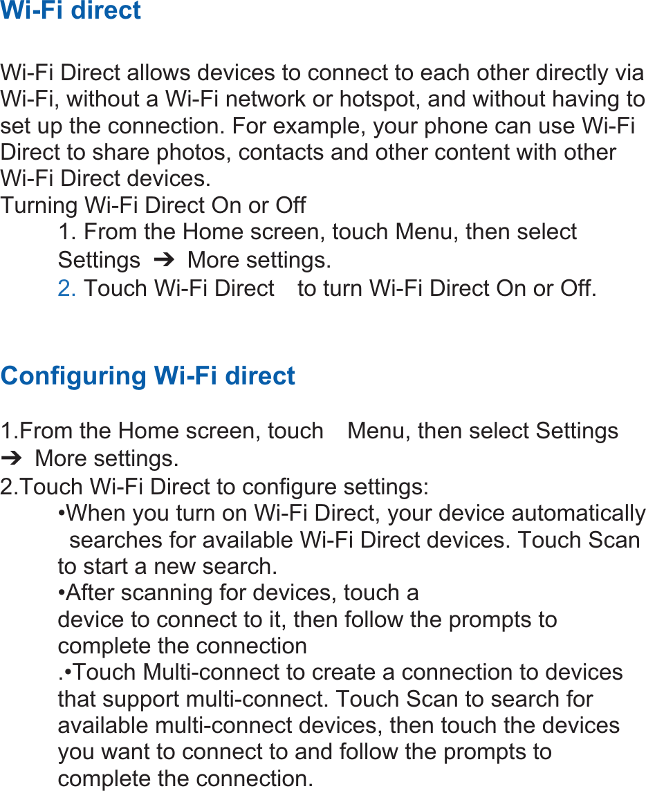 Wi-Fi direct  Wi-Fi Direct allows devices to connect to each other directly via Wi-Fi, without a Wi-Fi network or hotspot, and without having to set up the connection. For example, your phone can use Wi-Fi Direct to share photos, contacts and other content with other Wi-Fi Direct devices.   Turning Wi-Fi Direct On or Off 1. From the Home screen, touch Menu, then select   Settings  ߛ More settings. 2. Touch Wi-Fi Direct    to turn Wi-Fi Direct On or Off. Configuring Wi-Fi direct   1.From the Home screen, touch    Menu, then select Settings ߛ More settings. 2.Touch Wi-Fi Direct to configure settings:   •When you turn on Wi-Fi Direct, your device automatically   searches for available Wi-Fi Direct devices. Touch Scan   to start a new search. •After scanning for devices, touch a   device to connect to it, then follow the prompts to   complete the connection .•Touch Multi-connect to create a connection to devices that support multi-connect. Touch Scan to search for available multi-connect devices, then touch the devices you want to connect to and follow the prompts to complete the connection.        