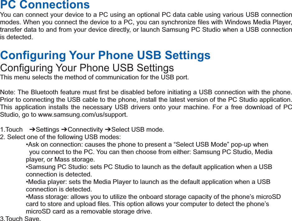 PC Connections You can connect your device to a PC using an optional PC data cable using various USB connection modes. When you connect the device to a PC, you can synchronize files with Windows Media Player, transfer data to and from your device directly, or launch Samsung PC Studio when a USB connection is detected.  Configuring Your Phone USB Settings Configuring Your Phone USB Settings This menu selects the method of communication for the USB port.  Note: The Bluetooth feature must first be disabled before initiating a USB connection with the phone. Prior to connecting the USB cable to the phone, install the latest version of the PC Studio application. This application installs the necessary USB drivers onto your machine. For a free download of PC Studio, go to www.samsung.com/us/support.  1.Touch  偟 Settings 偟 Connectivity 偟 Select USB mode. 2. Select one of the following USB modes: •Ask on connection: causes the phone to present a “Select USB Mode” pop-up when   you connect to the PC. You can then choose from either: Samsung PC Studio, Media   player, or Mass storage. •Samsung PC Studio: sets PC Studio to launch as the default application when a USB   connection is detected. •Media player: sets the Media Player to launch as the default application when a USB   connection is detected. •Mass storage: allows you to utilize the onboard storage capacity of the phone’s microSD   card to store and upload files. This option allows your computer to detect the phone’s   microSD card as a removable storage drive. 3.Touch Save.   