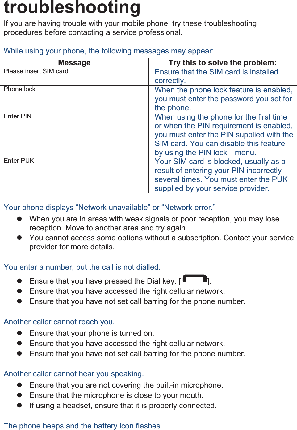 troubleshootingIf you are having trouble with your mobile phone, try these troubleshooting procedures before contacting a service professional. While using your phone, the following messages may appear: Message  Try this to solve the problem: Please insert SIM card  Ensure that the SIM card is installed correctly. Phone lock  When the phone lock feature is enabled, you must enter the password you set for the phone. Enter PIN  When using the phone for the first time or when the PIN requirement is enabled, you must enter the PIN supplied with the SIM card. You can disable this feature by using the PIN lock    menu. Enter PUK  Your SIM card is blocked, usually as a result of entering your PIN incorrectly several times. You must enter the PUK supplied by your service provider.    Your phone displays “Network unavailable” or “Network error.” z  When you are in areas with weak signals or poor reception, you may lose reception. Move to another area and try again. z  You cannot access some options without a subscription. Contact your service provider for more details.  You enter a number, but the call is not dialled. z  Ensure that you have pressed the Dial key: [ ]. z  Ensure that you have accessed the right cellular network. z  Ensure that you have not set call barring for the phone number.  Another caller cannot reach you. z  Ensure that your phone is turned on. z  Ensure that you have accessed the right cellular network. z  Ensure that you have not set call barring for the phone number.  Another caller cannot hear you speaking. z  Ensure that you are not covering the built-in microphone. z  Ensure that the microphone is close to your mouth. z  If using a headset, ensure that it is properly connected.  The phone beeps and the battery icon flashes. 
