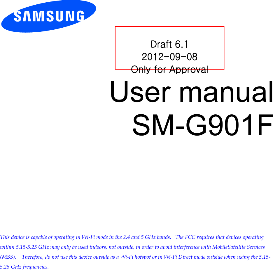         User manual SM-G901F              This device is capable of operating in Wi-Fi mode in the 2.4 and 5 GHz bands.   The FCC requires that devices operating within 5.15-5.25 GHz may only be used indoors, not outside, in order to avoid interference with MobileSatellite Services (MSS).    Therefore, do not use this device outside as a Wi-Fi hotspot or in Wi-Fi Direct mode outside when using the 5.15-5.25 GHz frequencies.    Draft 6.1 2012-09-08 Only for Approval 