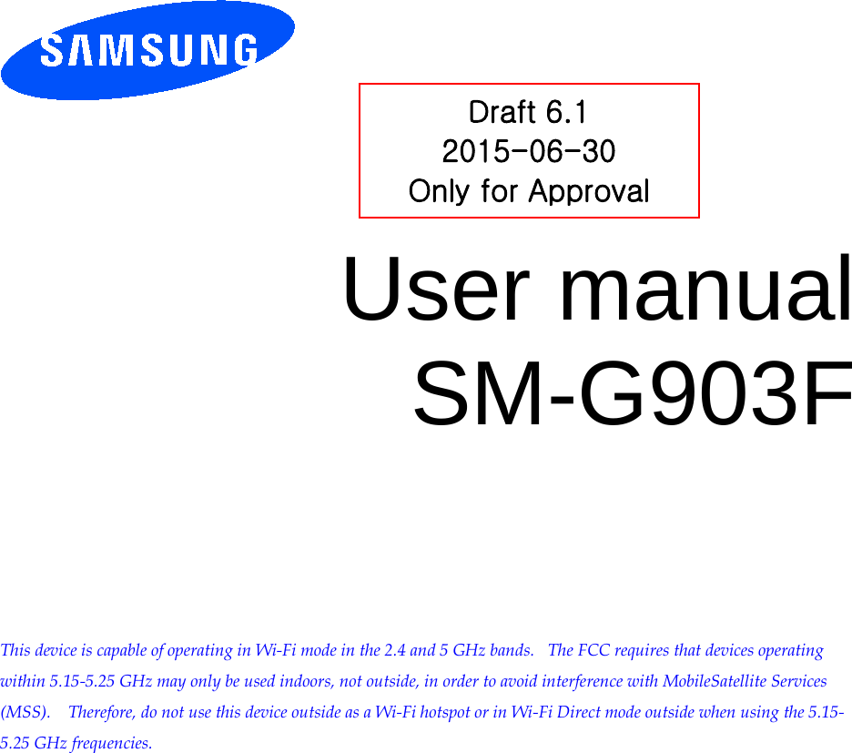         User manual SM-G903F          This device is capable of operating in Wi-Fi mode in the 2.4 and 5 GHz bands.   The FCC requires that devices operating within 5.15-5.25 GHz may only be used indoors, not outside, in order to avoid interference with MobileSatellite Services (MSS).    Therefore, do not use this device outside as a Wi-Fi hotspot or in Wi-Fi Direct mode outside when using the 5.15-5.25 GHz frequencies.  Draft 6.1 2015-06-30 Only for Approval 