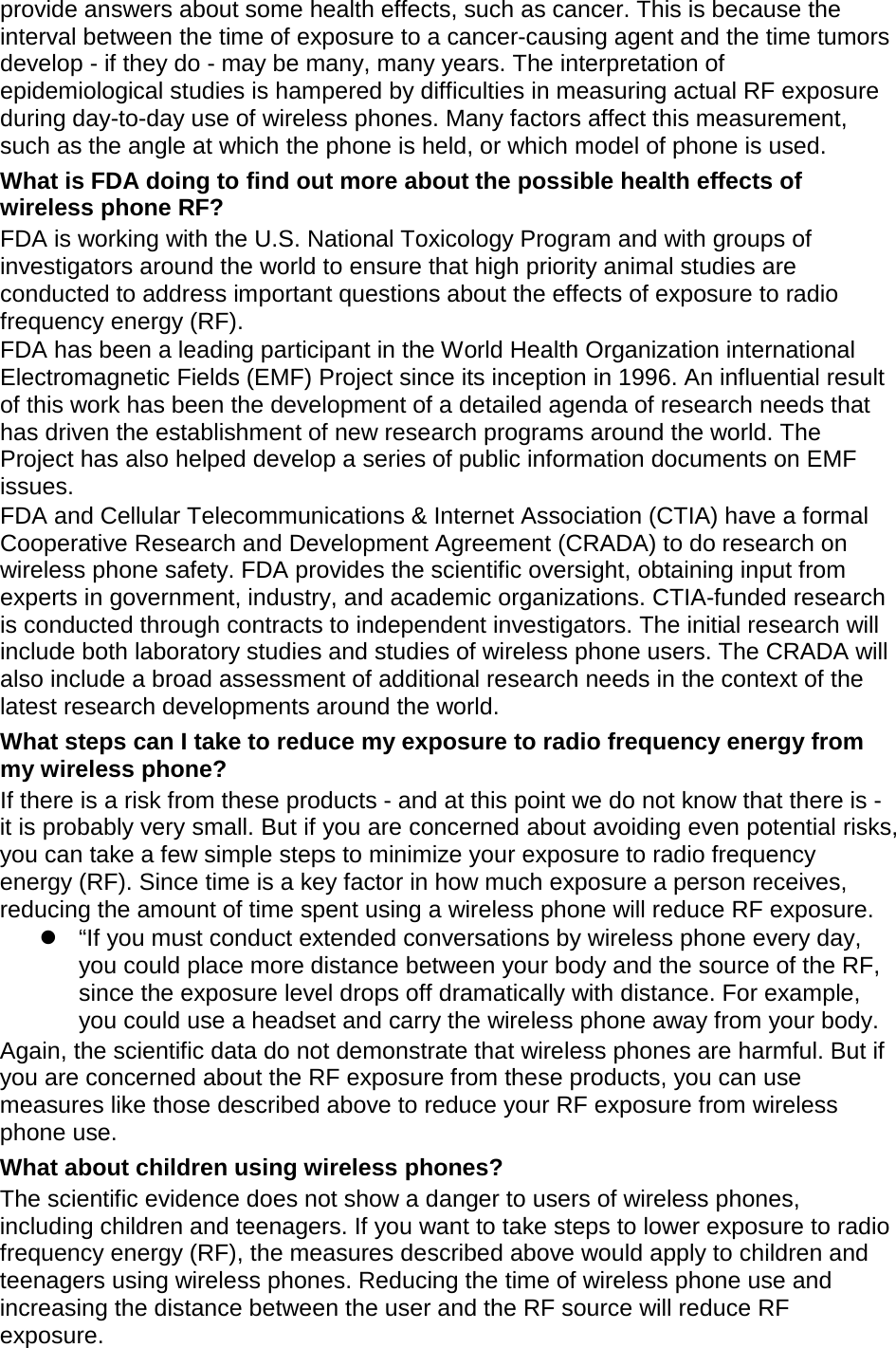 provide answers about some health effects, such as cancer. This is because the interval between the time of exposure to a cancer-causing agent and the time tumors develop - if they do - may be many, many years. The interpretation of epidemiological studies is hampered by difficulties in measuring actual RF exposure during day-to-day use of wireless phones. Many factors affect this measurement, such as the angle at which the phone is held, or which model of phone is used. What is FDA doing to find out more about the possible health effects of wireless phone RF? FDA is working with the U.S. National Toxicology Program and with groups of investigators around the world to ensure that high priority animal studies are conducted to address important questions about the effects of exposure to radio frequency energy (RF). FDA has been a leading participant in the World Health Organization international Electromagnetic Fields (EMF) Project since its inception in 1996. An influential result of this work has been the development of a detailed agenda of research needs that has driven the establishment of new research programs around the world. The Project has also helped develop a series of public information documents on EMF issues. FDA and Cellular Telecommunications &amp; Internet Association (CTIA) have a formal Cooperative Research and Development Agreement (CRADA) to do research on wireless phone safety. FDA provides the scientific oversight, obtaining input from experts in government, industry, and academic organizations. CTIA-funded research is conducted through contracts to independent investigators. The initial research will include both laboratory studies and studies of wireless phone users. The CRADA will also include a broad assessment of additional research needs in the context of the latest research developments around the world. What steps can I take to reduce my exposure to radio frequency energy from my wireless phone? If there is a risk from these products - and at this point we do not know that there is - it is probably very small. But if you are concerned about avoiding even potential risks, you can take a few simple steps to minimize your exposure to radio frequency energy (RF). Since time is a key factor in how much exposure a person receives, reducing the amount of time spent using a wireless phone will reduce RF exposure.  “If you must conduct extended conversations by wireless phone every day, you could place more distance between your body and the source of the RF, since the exposure level drops off dramatically with distance. For example, you could use a headset and carry the wireless phone away from your body. Again, the scientific data do not demonstrate that wireless phones are harmful. But if you are concerned about the RF exposure from these products, you can use measures like those described above to reduce your RF exposure from wireless phone use. What about children using wireless phones? The scientific evidence does not show a danger to users of wireless phones, including children and teenagers. If you want to take steps to lower exposure to radio frequency energy (RF), the measures described above would apply to children and teenagers using wireless phones. Reducing the time of wireless phone use and increasing the distance between the user and the RF source will reduce RF exposure. 