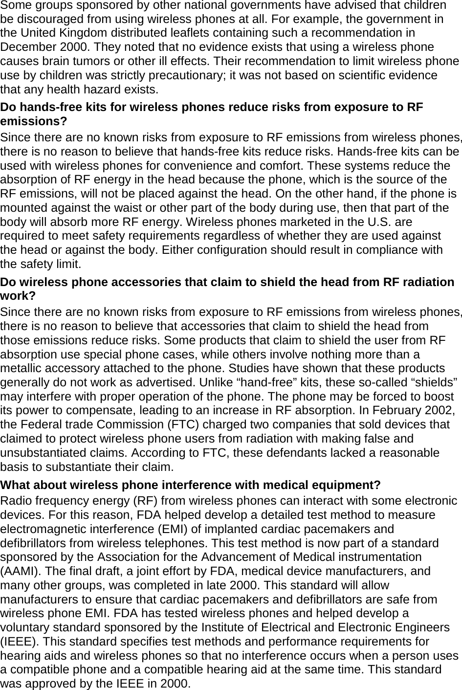 Some groups sponsored by other national governments have advised that children be discouraged from using wireless phones at all. For example, the government in the United Kingdom distributed leaflets containing such a recommendation in December 2000. They noted that no evidence exists that using a wireless phone causes brain tumors or other ill effects. Their recommendation to limit wireless phone use by children was strictly precautionary; it was not based on scientific evidence that any health hazard exists.   Do hands-free kits for wireless phones reduce risks from exposure to RF emissions? Since there are no known risks from exposure to RF emissions from wireless phones, there is no reason to believe that hands-free kits reduce risks. Hands-free kits can be used with wireless phones for convenience and comfort. These systems reduce the absorption of RF energy in the head because the phone, which is the source of the RF emissions, will not be placed against the head. On the other hand, if the phone is mounted against the waist or other part of the body during use, then that part of the body will absorb more RF energy. Wireless phones marketed in the U.S. are required to meet safety requirements regardless of whether they are used against the head or against the body. Either configuration should result in compliance with the safety limit. Do wireless phone accessories that claim to shield the head from RF radiation work? Since there are no known risks from exposure to RF emissions from wireless phones, there is no reason to believe that accessories that claim to shield the head from those emissions reduce risks. Some products that claim to shield the user from RF absorption use special phone cases, while others involve nothing more than a metallic accessory attached to the phone. Studies have shown that these products generally do not work as advertised. Unlike “hand-free” kits, these so-called “shields” may interfere with proper operation of the phone. The phone may be forced to boost its power to compensate, leading to an increase in RF absorption. In February 2002, the Federal trade Commission (FTC) charged two companies that sold devices that claimed to protect wireless phone users from radiation with making false and unsubstantiated claims. According to FTC, these defendants lacked a reasonable basis to substantiate their claim. What about wireless phone interference with medical equipment? Radio frequency energy (RF) from wireless phones can interact with some electronic devices. For this reason, FDA helped develop a detailed test method to measure electromagnetic interference (EMI) of implanted cardiac pacemakers and defibrillators from wireless telephones. This test method is now part of a standard sponsored by the Association for the Advancement of Medical instrumentation (AAMI). The final draft, a joint effort by FDA, medical device manufacturers, and many other groups, was completed in late 2000. This standard will allow manufacturers to ensure that cardiac pacemakers and defibrillators are safe from wireless phone EMI. FDA has tested wireless phones and helped develop a voluntary standard sponsored by the Institute of Electrical and Electronic Engineers (IEEE). This standard specifies test methods and performance requirements for hearing aids and wireless phones so that no interference occurs when a person uses a compatible phone and a compatible hearing aid at the same time. This standard was approved by the IEEE in 2000. 