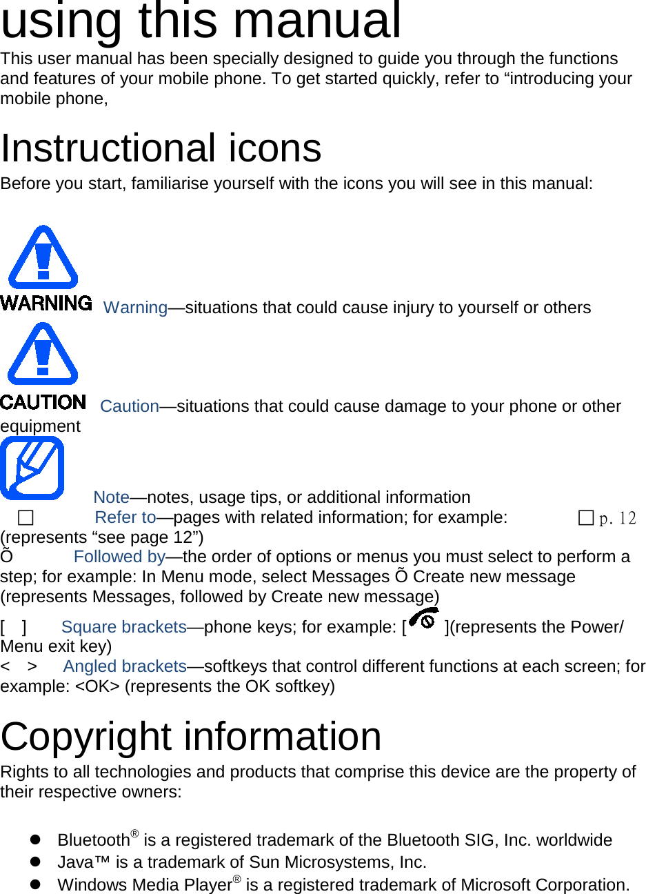 using this manual This user manual has been specially designed to guide you through the functions and features of your mobile phone. To get started quickly, refer to “introducing your mobile phone,  Instructional icons Before you start, familiarise yourself with the icons you will see in this manual:     Warning—situations that could cause injury to yourself or others  Caution—situations that could cause damage to your phone or other equipment    Note—notes, usage tips, or additional information          Refer to—pages with related information; for example:   p. 12 (represents “see page 12”) Õ       Followed by—the order of options or menus you must select to perform a step; for example: In Menu mode, select Messages Õ Create new message (represents Messages, followed by Create new message) [  ]    Square brackets—phone keys; for example: [ ](represents the Power/ Menu exit key) &lt;  &gt;   Angled brackets—softkeys that control different functions at each screen; for example: &lt;OK&gt; (represents the OK softkey)  Copyright information Rights to all technologies and products that comprise this device are the property of their respective owners:   Bluetooth® is a registered trademark of the Bluetooth SIG, Inc. worldwide  Java™ is a trademark of Sun Microsystems, Inc.  Windows Media Player® is a registered trademark of Microsoft Corporation.  