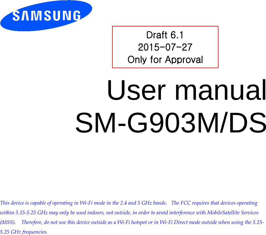         User manual SM-G903M/DS          This device is capable of operating in Wi-Fi mode in the 2.4 and 5 GHz bands.   The FCC requires that devices operating within 5.15-5.25 GHz may only be used indoors, not outside, in order to avoid interference with MobileSatellite Services (MSS).    Therefore, do not use this device outside as a Wi-Fi hotspot or in Wi-Fi Direct mode outside when using the 5.15-5.25 GHz frequencies.  Draft 6.1 2015-07-27 Only for Approval 