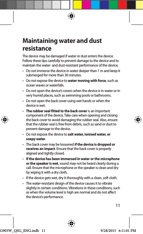 11Maintaining water and dust resistanceThe device may be damaged if water or dust enters the device. Follow these tips carefully to prevent damage to the device and to maintain the water- and dust-resistant performance of the device.•  Do not immerse the device in water deeper than 1 m and keep it submerged for more than 30 minutes.•  Do not expose the device to water moving with force, such as ocean waves or waterfalls.•  Do not open the device’s covers when the device is in water or in very humid places, such as swimming pools or bathrooms.•  Do not open the back cover using wet hands or when the device is wet.•  The rubber seal fitted to the back cover is an important component of the device. Take care when opening and closing the back cover to avoid damaging the rubber seal. Also, ensure that the rubber seal is free from debris, such as sand or dust to prevent damage to the device.•  Do not expose the device to salt water, ionised water, or soapy water.•  The back cover may be loosened if the device is dropped or receives an impact. Ensure that the back cover is properly aligned and tightly closed.•  If the device has been immersed in water or the microphone or the speaker is wet, sound may not be heard clearly during a call. Ensure that the microphone or the speaker is clean and dry by wiping it with a dry cloth.•  If the device gets wet, dry it thoroughly with a clean, soft cloth.•  The water-resistant design of the device causes it to vibrate slightly in certain conditions. Vibrations in these conditions, such as when the volume level is high are normal and do not affect the device’s performance.G903W_QSG_ENG.indb   11 9/28/2015   6:11:01 PM