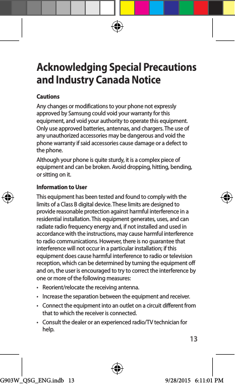 13Acknowledging Special Precautions and Industry Canada NoticeCautionsAny changes or modifications to your phone not expressly approved by Samsung could void your warranty for this equipment, and void your authority to operate this equipment. Only use approved batteries, antennas, and chargers. The use of any unauthorized accessories may be dangerous and void the phone warranty if said accessories cause damage or a defect to the phone.Although your phone is quite sturdy, it is a complex piece of equipment and can be broken. Avoid dropping, hitting, bending, or sitting on it.Information to UserThis equipment has been tested and found to comply with the limits of a Class B digital device. These limits are designed to provide reasonable protection against harmful interference in a residential installation. This equipment generates, uses, and can radiate radio frequency energy and, if not installed and used in accordance with the instructions, may cause harmful interference to radio communications. However, there is no guarantee that interference will not occur in a particular installation; if this equipment does cause harmful interference to radio or television reception, which can be determined by turning the equipment off and on, the user is encouraged to try to correct the interference by one or more of the following measures:•  Reorient/relocate the receiving antenna.•  Increase the separation between the equipment and receiver.•  Connect the equipment into an outlet on a circuit different from that to which the receiver is connected.•  Consult the dealer or an experienced radio/TV technician for help.G903W_QSG_ENG.indb   13 9/28/2015   6:11:01 PM