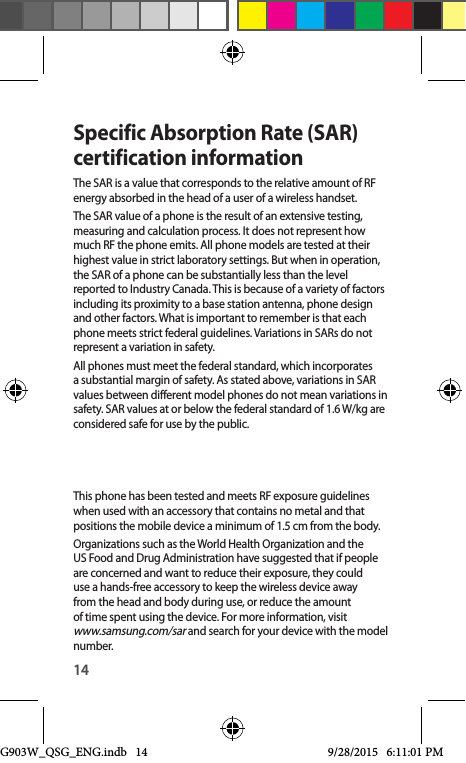 14Specific Absorption Rate (SAR) certification informationThe SAR is a value that corresponds to the relative amount of RF energy absorbed in the head of a user of a wireless handset.The SAR value of a phone is the result of an extensive testing, measuring and calculation process. It does not represent how much RF the phone emits. All phone models are tested at their highest value in strict laboratory settings. But when in operation, the SAR of a phone can be substantially less than the level reported to Industry Canada. This is because of a variety of factors including its proximity to a base station antenna, phone design and other factors. What is important to remember is that each phone meets strict federal guidelines. Variations in SARs do not represent a variation in safety. All phones must meet the federal standard, which incorporates a substantial margin of safety. As stated above, variations in SAR values between different model phones do not mean variations in safety. SAR values at or below the federal standard of 1.6 W/kg are considered safe for use by the public. This phone has been tested and meets RF exposure guidelines when used with an accessory that contains no metal and that positions the mobile device a minimum of 1.5 cm from the body.Organizations such as the World Health Organization and the US Food and Drug Administration have suggested that if people are concerned and want to reduce their exposure, they could use a hands-free accessory to keep the wireless device away from the head and body during use, or reduce the amount of time spent using the device. For more information, visit www.samsung.com/sar and search for your device with the model number.G903W_QSG_ENG.indb   14 9/28/2015   6:11:01 PM