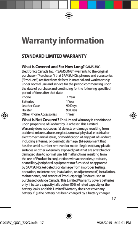 17Warranty informationSTANDARD LIMITED WARRANTYWhat is Covered and For How Long? SAMSUNG Electronics Canada Inc.  (“SAMSUNG”) warrants to the original purchaser (“Purchaser”) that SAMSUNG’s phones and accessories (“Products”) are free from defects in material and workmanship under normal use and service for the period commencing upon the date of purchase and continuing for the following specified period of time after that date: Phone      1 Year Batteries      1 Year Leather Case    90 Days  Holster      90 Days Other Phone Accessories    1 YearWhat is Not Covered? This Limited Warranty is conditioned upon proper use of Product by Purchaser. This Limited Warranty does not cover: (a) defects or damage resulting from accident, misuse, abuse, neglect, unusual physical, electrical or electromechanical stress, or modification of any part of Product, including antenna, or cosmetic damage; (b) equipment that has the serial number removed or made illegible; (c) any plastic surfaces or other externally exposed parts that are scratched or damaged due to normal use; (d) malfunctions resulting from the use of Product in conjunction with accessories, products, or ancillary/peripheral equipment not furnished or approved by SAMSUNG; (e) defects or damage from improper testing, operation, maintenance, installation, or adjustment; (f) installation, maintenance, and service of Product; or (g) Product used or purchased outside Canada. This Limited Warranty covers batteries only if battery capacity falls below 80% of rated capacity or the battery leaks, and this Limited Warranty does not cover any battery if: (i) the battery has been charged by a battery charger G903W_QSG_ENG.indb   17 9/28/2015   6:11:01 PM