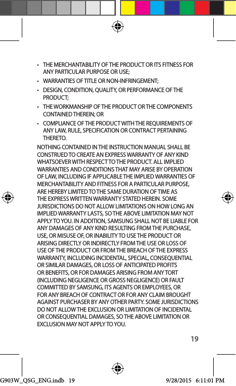 19•  THE MERCHANTABILITY OF THE PRODUCT OR ITS FITNESS FOR ANY PARTICULAR PURPOSE OR USE;•  WARRANTIES OF TITLE OR NON-INFRINGEMENT;•  DESIGN, CONDITION, QUALITY, OR PERFORMANCE OF THE PRODUCT;•  THE WORKMANSHIP OF THE PRODUCT OR THE COMPONENTS CONTAINED THEREIN; OR•  COMPLIANCE OF THE PRODUCT WITH THE REQUIREMENTS OF ANY LAW, RULE, SPECIFICATION OR CONTRACT PERTAINING THERETO. NOTHING CONTAINED IN THE INSTRUCTION MANUAL SHALL BE CONSTRUED TO CREATE AN EXPRESS WARRANTY OF ANY KIND WHATSOEVER WITH RESPECT TO THE PRODUCT. ALL IMPLIED WARRANTIES AND CONDITIONS THAT MAY ARISE BY OPERATION OF LAW, INCLUDING IF APPLICABLE THE IMPLIED WARRANTIES OF MERCHANTABILITY AND FITNESS FOR A PARTICULAR PURPOSE, ARE HEREBY LIMITED TO THE SAME DURATION OF TIME AS THE EXPRESS WRITTEN WARRANTY STATED HEREIN. SOME JURISDICTIONS DO NOT ALLOW LIMITATIONS ON HOW LONG AN IMPLIED WARRANTY LASTS, SO THE ABOVE LIMITATION MAY NOT APPLY TO YOU. IN ADDITION, SAMSUNG SHALL NOT BE LIABLE FOR ANY DAMAGES OF ANY KIND RESULTING FROM THE PURCHASE, USE, OR MISUSE OF, OR INABILITY TO USE THE PRODUCT OR ARISING DIRECTLY OR INDIRECTLY FROM THE USE OR LOSS OF USE OF THE PRODUCT OR FROM THE BREACH OF THE EXPRESS WARRANTY, INCLUDING INCIDENTAL, SPECIAL, CONSEQUENTIAL OR SIMILAR DAMAGES, OR LOSS OF ANTICIPATED PROFITS OR BENEFITS, OR FOR DAMAGES ARISING FROM ANY TORT (INCLUDING NEGLIGENCE OR GROSS NEGLIGENCE) OR FAULT COMMITTED BY SAMSUNG, ITS AGENTS OR EMPLOYEES, OR FOR ANY BREACH OF CONTRACT OR FOR ANY CLAIM BROUGHT AGAINST PURCHASER BY ANY OTHER PARTY. SOME JURISDICTIONS DO NOT ALLOW THE EXCLUSION OR LIMITATION OF INCIDENTAL OR CONSEQUENTIAL DAMAGES, SO THE ABOVE LIMITATION OR EXCLUSION MAY NOT APPLY TO YOU. G903W_QSG_ENG.indb   19 9/28/2015   6:11:01 PM