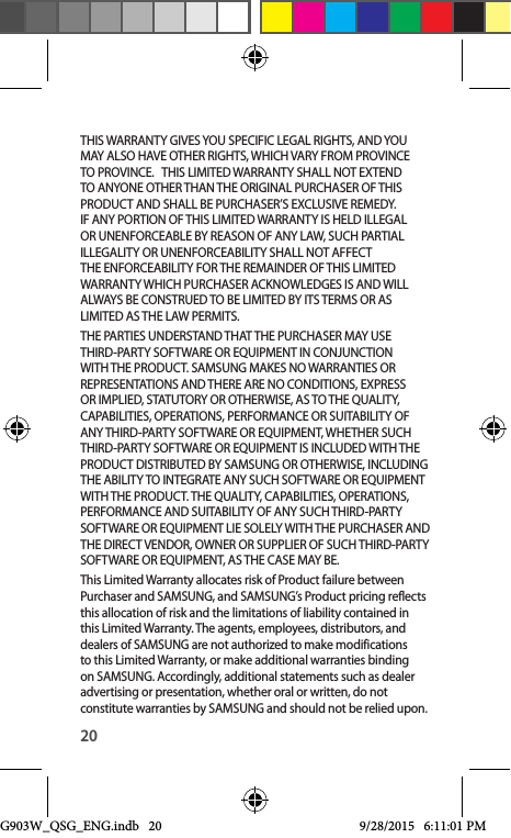 20THIS WARRANTY GIVES YOU SPECIFIC LEGAL RIGHTS, AND YOU MAY ALSO HAVE OTHER RIGHTS, WHICH VARY FROM PROVINCE TO PROVINCE.   THIS LIMITED WARRANTY SHALL NOT EXTEND TO ANYONE OTHER THAN THE ORIGINAL PURCHASER OF THIS PRODUCT AND SHALL BE PURCHASER’S EXCLUSIVE REMEDY. IF ANY PORTION OF THIS LIMITED WARRANTY IS HELD ILLEGAL OR UNENFORCEABLE BY REASON OF ANY LAW, SUCH PARTIAL ILLEGALITY OR UNENFORCEABILITY SHALL NOT AFFECT THE ENFORCEABILITY FOR THE REMAINDER OF THIS LIMITED WARRANTY WHICH PURCHASER ACKNOWLEDGES IS AND WILL ALWAYS BE CONSTRUED TO BE LIMITED BY ITS TERMS OR AS LIMITED AS THE LAW PERMITS.THE PARTIES UNDERSTAND THAT THE PURCHASER MAY USE THIRD-PARTY SOFTWARE OR EQUIPMENT IN CONJUNCTION WITH THE PRODUCT. SAMSUNG MAKES NO WARRANTIES OR REPRESENTATIONS AND THERE ARE NO CONDITIONS, EXPRESS OR IMPLIED, STATUTORY OR OTHERWISE, AS TO THE QUALITY, CAPABILITIES, OPERATIONS, PERFORMANCE OR SUITABILITY OF ANY THIRD-PARTY SOFTWARE OR EQUIPMENT, WHETHER SUCH THIRD-PARTY SOFTWARE OR EQUIPMENT IS INCLUDED WITH THE PRODUCT DISTRIBUTED BY SAMSUNG OR OTHERWISE, INCLUDING THE ABILITY TO INTEGRATE ANY SUCH SOFTWARE OR EQUIPMENT WITH THE PRODUCT. THE QUALITY, CAPABILITIES, OPERATIONS, PERFORMANCE AND SUITABILITY OF ANY SUCH THIRD-PARTY SOFTWARE OR EQUIPMENT LIE SOLELY WITH THE PURCHASER AND THE DIRECT VENDOR, OWNER OR SUPPLIER OF SUCH THIRD-PARTY SOFTWARE OR EQUIPMENT, AS THE CASE MAY BE.This Limited Warranty allocates risk of Product failure between Purchaser and SAMSUNG, and SAMSUNG’s Product pricing reflects this allocation of risk and the limitations of liability contained in this Limited Warranty. The agents, employees, distributors, and dealers of SAMSUNG are not authorized to make modifications to this Limited Warranty, or make additional warranties binding on SAMSUNG. Accordingly, additional statements such as dealer advertising or presentation, whether oral or written, do not constitute warranties by SAMSUNG and should not be relied upon.G903W_QSG_ENG.indb   20 9/28/2015   6:11:01 PM