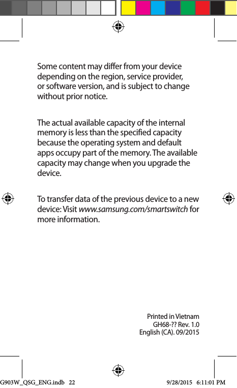 Printed in VietnamGH68-?? Rev. 1.0English (CA). 09/2015Some content may differ from your device depending on the region, service provider, or software version, and is subject to change without prior notice.The actual available capacity of the internal memory is less than the specified capacity because the operating system and default apps occupy part of the memory. The available capacity may change when you upgrade the device.To transfer data of the previous device to a new device: Visit www.samsung.com/smartswitch for more information.G903W_QSG_ENG.indb   22 9/28/2015   6:11:01 PM