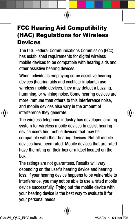 G903W_QSG_ENG.indb   239/28/2015   6:11:01 PMFCC Hearing Aid Compatibility (HAC) Regulations for Wireless DevicesThe U.S. Federal Communications Commission (FCC) has established requirements for digital wireless mobile devices to be compatible with hearing aids and other assistive hearing devices.When individuals employing some assistive hearing devices (hearing aids and cochlear implants) use wireless mobile devices, they may detect a buzzing, humming, or whining noise. Some hearing devices are more immune than others to this interference noise, and mobile devices also vary in the amount of interference they generate.The wireless telephone industry has developed a rating system for wireless mobile devices to assist hearing device users find mobile devices that may be compatible with their hearing devices. Not all mobile devices have been rated. Mobile devices that are rated have the rating on their box or a label located on the box.The ratings are not guarantees. Results will vary depending on the user&apos;s hearing device and hearing loss. If your hearing device happens to be vulnerable to interference, you may not be able to use a rated mobile device successfully. Trying out the mobile device with your hearing device is the best way to evaluate it for your personal needs.