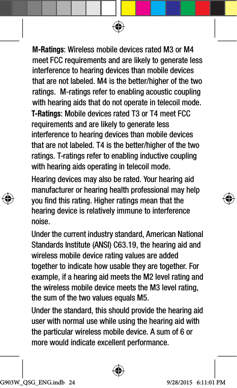 G903W_QSG_ENG.indb   249/28/2015   6:11:01 PMM-Ratings: Wireless mobile devices rated M3 or M4 meet FCC requirements and are likely to generate less interference to hearing devices than mobile devices that are not labeled. M4 is the better/higher of the two ratings.  M-ratings refer to enabling acoustic coupling with hearing aids that do not operate in telecoil mode.T-Ratings: Mobile devices rated T3 or T4 meet FCC requirements and are likely to generate less interference to hearing devices than mobile devices that are not labeled. T4 is the better/higher of the two ratings. T-ratings refer to enabling inductive coupling with hearing aids operating in telecoil mode.Hearing devices may also be rated. Your hearing aid manufacturer or hearing health professional may help you find this rating. Higher ratings mean that the hearing device is relatively immune to interference noise. Under the current industry standard, American National Standards Institute (ANSI) C63.19, the hearing aid and wireless mobile device rating values are added together to indicate how usable they are together. For example, if a hearing aid meets the M2 level rating and the wireless mobile device meets the M3 level rating, the sum of the two values equals M5. Under the standard, this should provide the hearing aid user with normal use while using the hearing aid with the particular wireless mobile device. A sum of 6 or more would indicate excellent performance.  