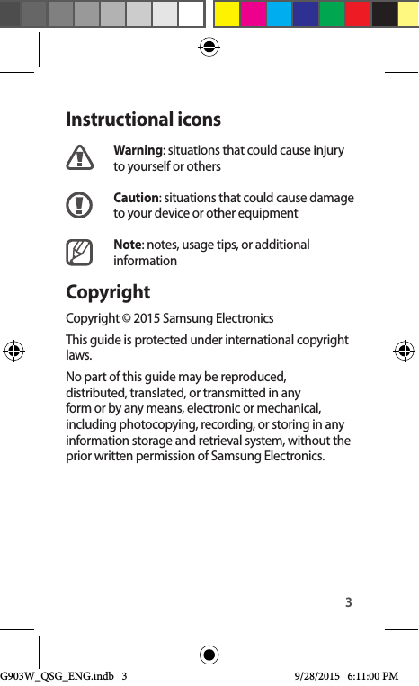 3Instructional iconsWarning: situations that could cause injury to yourself or othersCaution: situations that could cause damage to your device or other equipmentNote: notes, usage tips, or additional informationCopyrightCopyright © 2015 Samsung ElectronicsThis guide is protected under international copyright laws.No part of this guide may be reproduced, distributed, translated, or transmitted in any form or by any means, electronic or mechanical, including photocopying, recording, or storing in any information storage and retrieval system, without the prior written permission of Samsung Electronics.G903W_QSG_ENG.indb   3 9/28/2015   6:11:00 PM