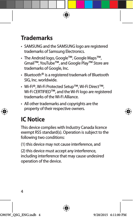 4Trademarks•  SAMSUNG and the SAMSUNG logo are registered trademarks of Samsung Electronics.•  The Android logo, Google™, Google Maps™, Gmail™, YouTube™, and Google Play™ Store are trademarks of Google, Inc.•  Bluetooth® is a registered trademark of Bluetooth SIG, Inc. worldwide.•  Wi-Fi®, Wi-Fi Protected Setup™, Wi-Fi Direct™, Wi-Fi CERTIFIED™, and the Wi-Fi logo are registered trademarks of the Wi-Fi Alliance.•  All other trademarks and copyrights are the property of their respective owners.IC NoticeThis device complies with Industry Canada licence exempt RSS standard(s). Operation is subject to the following two conditions: (1) this device may not cause interference, and (2) this device must accept any interference, including interference that may cause undesired operation of the device.G903W_QSG_ENG.indb   4 9/28/2015   6:11:00 PM