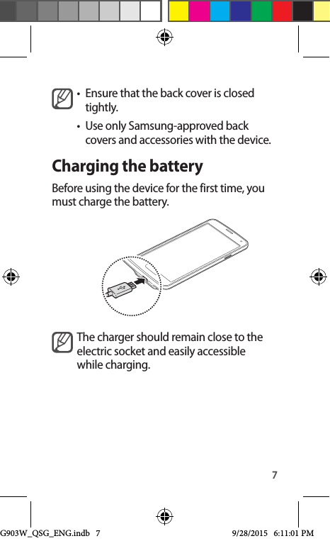 7•  Ensure that the back cover is closed tightly.•  Use only Samsung-approved back covers and accessories with the device.Charging the batteryBefore using the device for the first time, you must charge the battery.The charger should remain close to the electric socket and easily accessible while charging.G903W_QSG_ENG.indb   7 9/28/2015   6:11:01 PM