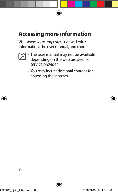 8Accessing more informationVisit www.samsung.com to view device information, the user manual, and more.•  The user manual may not be available depending on the web browser or service provider.•  You may incur additional charges for accessing the Internet.G903W_QSG_ENG.indb   8 9/28/2015   6:11:01 PM