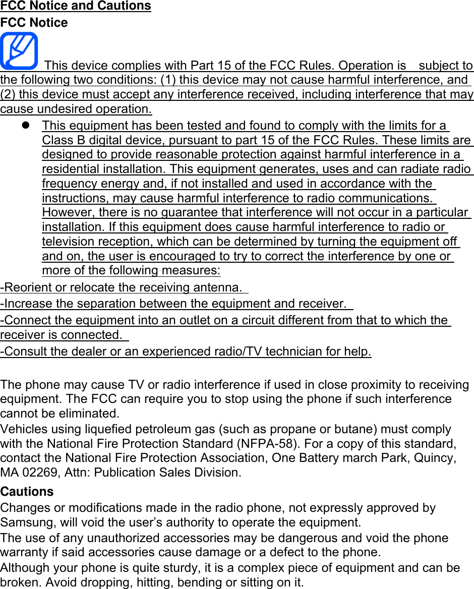 FCC Notice and Cautions FCC Notice   This device complies with Part 15 of the FCC Rules. Operation is    subject to the following two conditions: (1) this device may not cause harmful interference, and (2) this device must accept any interference received, including interference that may cause undesired operation.   This equipment has been tested and found to comply with the limits for a Class B digital device, pursuant to part 15 of the FCC Rules. These limits are designed to provide reasonable protection against harmful interference in a residential installation. This equipment generates, uses and can radiate radio frequency energy and, if not installed and used in accordance with the instructions, may cause harmful interference to radio communications. However, there is no guarantee that interference will not occur in a particular installation. If this equipment does cause harmful interference to radio or television reception, which can be determined by turning the equipment off and on, the user is encouraged to try to correct the interference by one or more of the following measures: -Reorient or relocate the receiving antenna.   -Increase the separation between the equipment and receiver.   -Connect the equipment into an outlet on a circuit different from that to which the receiver is connected.   -Consult the dealer or an experienced radio/TV technician for help.  The phone may cause TV or radio interference if used in close proximity to receiving equipment. The FCC can require you to stop using the phone if such interference cannot be eliminated. Vehicles using liquefied petroleum gas (such as propane or butane) must comply with the National Fire Protection Standard (NFPA-58). For a copy of this standard, contact the National Fire Protection Association, One Battery march Park, Quincy, MA 02269, Attn: Publication Sales Division. Cautions Changes or modifications made in the radio phone, not expressly approved by Samsung, will void the user’s authority to operate the equipment. The use of any unauthorized accessories may be dangerous and void the phone warranty if said accessories cause damage or a defect to the phone. Although your phone is quite sturdy, it is a complex piece of equipment and can be broken. Avoid dropping, hitting, bending or sitting on it.        