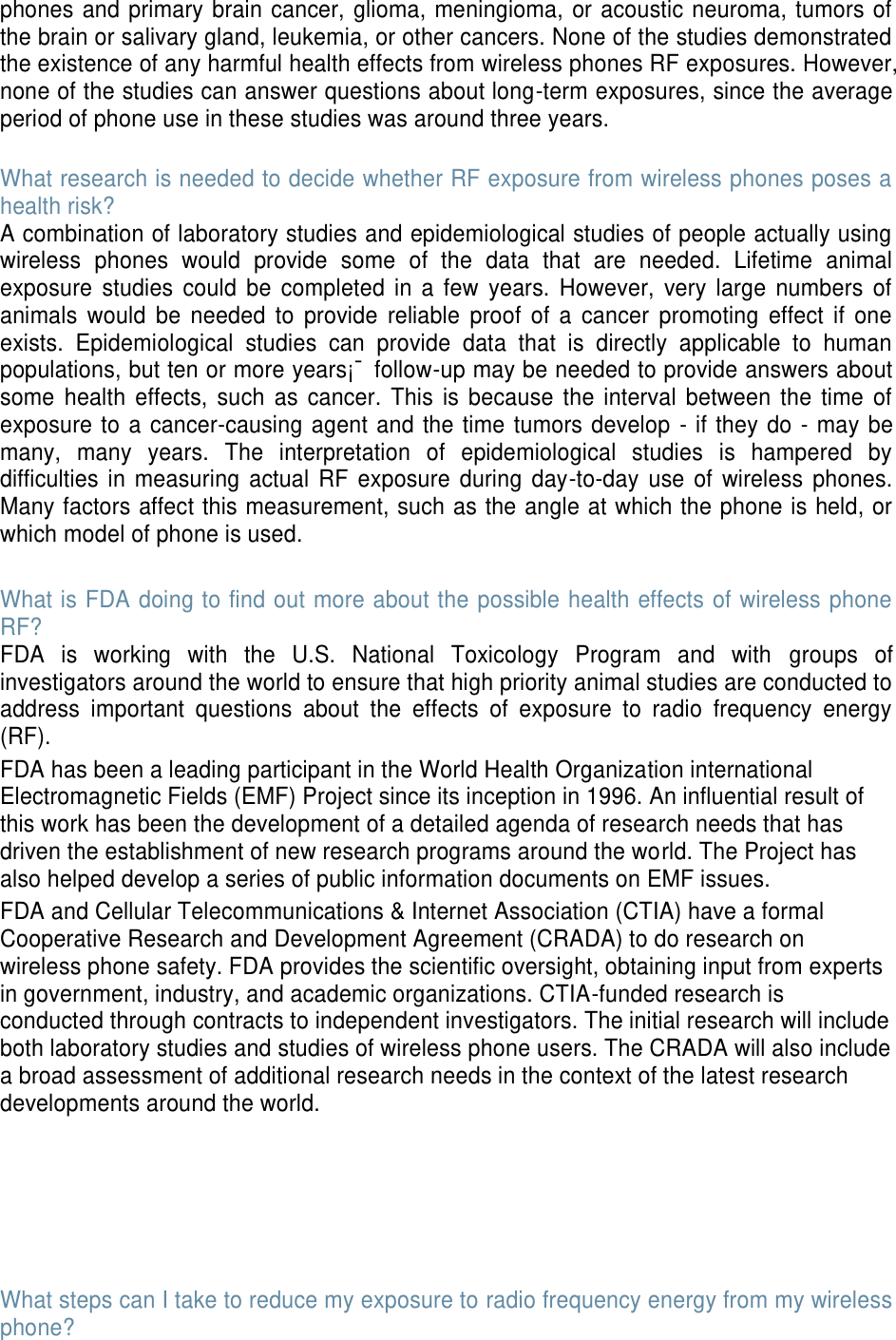 phones and primary brain cancer, glioma, meningioma, or acoustic neuroma, tumors of the brain or salivary gland, leukemia, or other cancers. None of the studies demonstrated the existence of any harmful health effects from wireless phones RF exposures. However, none of the studies can answer questions about long-term exposures, since the average period of phone use in these studies was around three years.  What research is needed to decide whether RF exposure from wireless phones poses a health risk? A combination of laboratory studies and epidemiological studies of people actually using wireless  phones  would  provide  some  of  the  data  that  are  needed.  Lifetime  animal exposure  studies  could  be  completed  in a  few  years.  However,  very large  numbers  of animals  would  be  needed  to  provide  reliable  proof  of  a  cancer  promoting  effect  if  one exists.  Epidemiological  studies  can  provide  data  that  is  directly  applicable  to  human populations, but ten or more years¡¯ follow-up may be needed to provide answers about some  health  effects,  such  as  cancer.  This  is  because the interval  between  the  time  of exposure to a cancer-causing agent and the time tumors develop  - if they do - may be many,  many  years.  The  interpretation  of  epidemiological  studies  is  hampered  by difficulties  in measuring actual  RF exposure  during  day-to-day use  of wireless phones. Many factors affect this measurement, such as the angle at which the phone is held, or which model of phone is used.  What is FDA doing to find out more about the possible health effects of wireless phone RF? FDA  is  working  with  the  U.S.  National  Toxicology  Program  and  with  groups  of investigators around the world to ensure that high priority animal studies are conducted to address  important  questions  about  the  effects  of  exposure  to  radio  frequency  energy (RF). FDA has been a leading participant in the World Health Organization international Electromagnetic Fields (EMF) Project since its inception in 1996. An influential result of this work has been the development of a detailed agenda of research needs that has driven the establishment of new research programs around the world. The Project has also helped develop a series of public information documents on EMF issues. FDA and Cellular Telecommunications &amp; Internet Association (CTIA) have a formal Cooperative Research and Development Agreement (CRADA) to do research on wireless phone safety. FDA provides the scientific oversight, obtaining input from experts in government, industry, and academic organizations. CTIA-funded research is conducted through contracts to independent investigators. The initial research will include both laboratory studies and studies of wireless phone users. The CRADA will also include a broad assessment of additional research needs in the context of the latest research developments around the world.       What steps can I take to reduce my exposure to radio frequency energy from my wireless phone? 