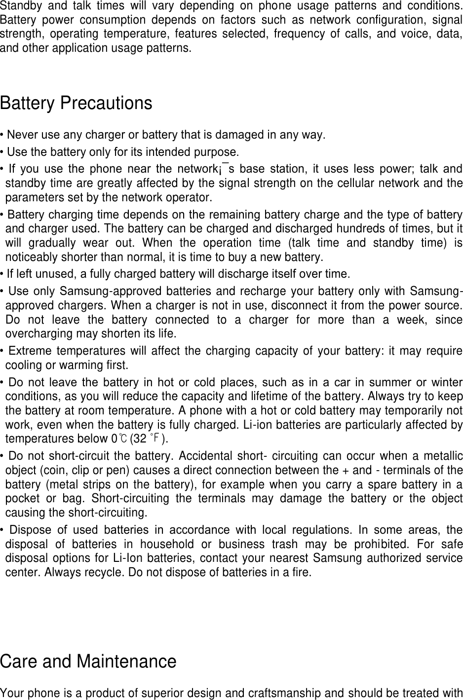 Standby  and  talk  times  will  vary  depending  on  phone  usage  patterns  and  conditions. Battery  power  consumption  depends  on  factors  such  as  network  configuration,  signal strength,  operating  temperature,  features  selected,  frequency  of  calls,  and  voice,  data, and other application usage patterns.     Battery Precautions  • Never use any charger or battery that is damaged in any way. • Use the battery only for its intended purpose. •  If  you  use  the  phone  near  the  network¡¯s  base  station,  it  uses  less  power;  talk  and standby time are greatly affected by the signal strength on the cellular network and the parameters set by the network operator. • Battery charging time depends on the remaining battery charge and the type of battery and charger used. The battery can be charged and discharged hundreds of times, but it will  gradually  wear  out.  When  the  operation  time  (talk  time  and  standby  time)  is noticeably shorter than normal, it is time to buy a new battery. • If left unused, a fully charged battery will discharge itself over time. •  Use  only  Samsung-approved batteries and recharge your battery only with Samsung-approved chargers. When a charger is not in use, disconnect it from the power source. Do  not  leave  the  battery  connected  to  a  charger  for  more  than  a  week,  since overcharging may shorten its life. •  Extreme  temperatures will  affect the charging capacity of  your battery: it may  require cooling or warming first. •  Do  not  leave  the  battery  in  hot  or  cold  places,  such  as  in  a  car  in  summer  or  winter conditions, as you will reduce the capacity and lifetime of the battery. Always try to keep the battery at room temperature. A phone with a hot or cold battery may temporarily not work, even when the battery is fully charged. Li-ion batteries are particularly affected by temperatures below 0℃(32 ℉). •  Do  not  short-circuit the battery. Accidental short- circuiting can  occur when  a metallic object (coin, clip or pen) causes a direct connection between the + and - terminals of the battery (metal strips on the battery), for  example when  you carry a spare battery in a pocket  or  bag.  Short-circuiting  the  terminals  may  damage  the  battery  or  the  object causing the short-circuiting. •  Dispose  of  used  batteries  in  accordance  with  local  regulations.  In  some  areas,  the disposal  of  batteries  in  household  or  business  trash  may  be  prohibited.  For  safe disposal options for Li-Ion batteries, contact your nearest Samsung authorized service center. Always recycle. Do not dispose of batteries in a fire.     Care and Maintenance  Your phone is a product of superior design and craftsmanship and should be treated with 