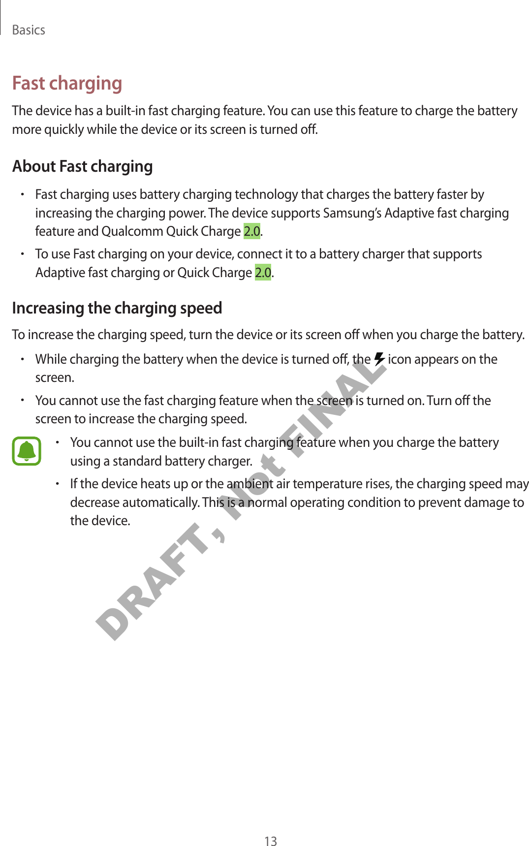 Basics13Fast chargingThe device has a built-in fast charging feature. You can use this feature to charge the battery more quickly while the device or its screen is turned off.About Fast charging•Fast charging uses battery charging technology that charges the battery faster by increasing the charging power. The device supports Samsung’s Adaptive fast charging feature and Qualcomm Quick Charge 2.0.•To use Fast charging on your device, connect it to a battery charger that supports Adaptive fast charging or Quick Charge 2.0.Increasing the charging speedTo increase the charging speed, turn the device or its screen off when you charge the battery.•While charging the battery when the device is turned off, the   icon appears on the screen.•You cannot use the fast charging feature when the screen is turned on. Turn off the screen to increase the charging speed.•You cannot use the built-in fast charging feature when you charge the battery using a standard battery charger.•If the device heats up or the ambient air temperature rises, the charging speed may decrease automatically. This is a normal operating condition to prevent damage to the device.DRAFT, Not FINAL