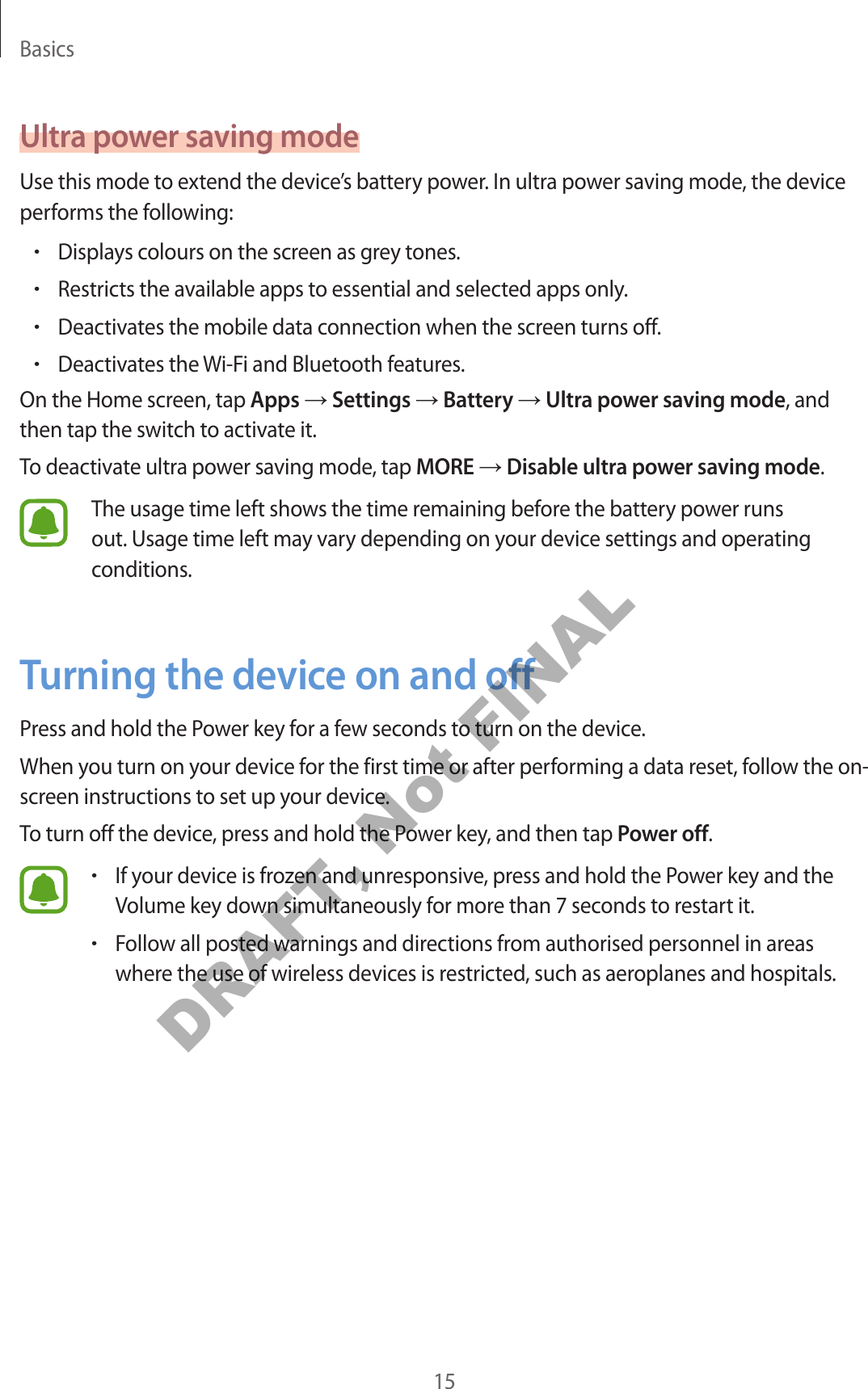 Basics15Ultra power saving modeUse this mode to extend the device’s battery power. In ultra power saving mode, the device performs the following:•Displays colours on the screen as grey tones.•Restricts the available apps to essential and selected apps only.•Deactivates the mobile data connection when the screen turns off.•Deactivates the Wi-Fi and Bluetooth features.On the Home screen, tap Apps → Settings → Battery → Ultra power saving mode, and then tap the switch to activate it.To deactivate ultra power saving mode, tap MORE → Disable ultra power saving mode.The usage time left shows the time remaining before the battery power runs out. Usage time left may vary depending on your device settings and operating conditions.Turning the device on and offPress and hold the Power key for a few seconds to turn on the device.When you turn on your device for the first time or after performing a data reset, follow the on-screen instructions to set up your device.To turn off the device, press and hold the Power key, and then tap Power off.•If your device is frozen and unresponsive, press and hold the Power key and the Volume key down simultaneously for more than 7 seconds to restart it.•Follow all posted warnings and directions from authorised personnel in areas where the use of wireless devices is restricted, such as aeroplanes and hospitals.DRAFT, Not FINAL