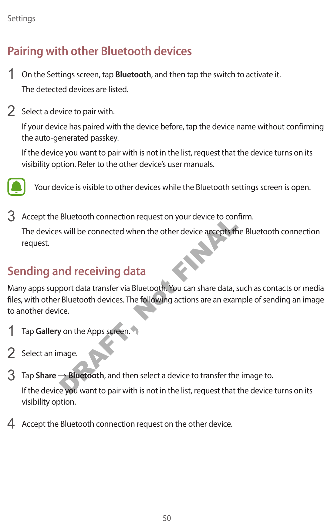 Settings50Pairing with other Bluetooth devices1  On the Settings screen, tap Bluetooth, and then tap the switch to activate it.The detected devices are listed.2  Select a device to pair with.If your device has paired with the device before, tap the device name without confirming the auto-generated passkey.If the device you want to pair with is not in the list, request that the device turns on its visibility option. Refer to the other device’s user manuals.Your device is visible to other devices while the Bluetooth settings screen is open.3  Accept the Bluetooth connection request on your device to confirm.The devices will be connected when the other device accepts the Bluetooth connection request.Sending and receiving dataMany apps support data transfer via Bluetooth. You can share data, such as contacts or media files, with other Bluetooth devices. The following actions are an example of sending an image to another device.1  Tap Gallery on the Apps screen.2  Select an image.3  Tap Share → Bluetooth, and then select a device to transfer the image to.If the device you want to pair with is not in the list, request that the device turns on its visibility option.4  Accept the Bluetooth connection request on the other device.DRAFT, Not FINAL