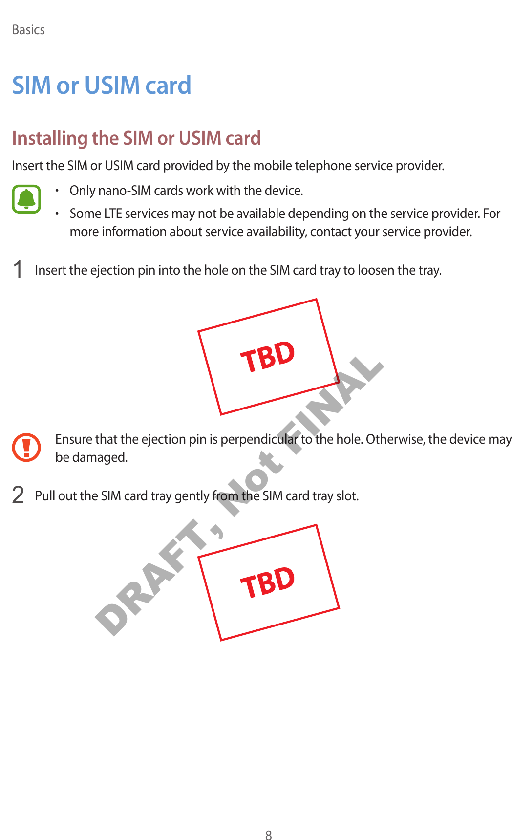 Basics8SIM or USIM cardInstalling the SIM or USIM cardInsert the SIM or USIM card provided by the mobile telephone service provider.•Only nano-SIM cards work with the device.•Some LTE services may not be available depending on the service provider. For more information about service availability, contact your service provider.1  Insert the ejection pin into the hole on the SIM card tray to loosen the tray.Ensure that the ejection pin is perpendicular to the hole. Otherwise, the device may be damaged.2  Pull out the SIM card tray gently from the SIM card tray slot.DRAFT, Not FINAL