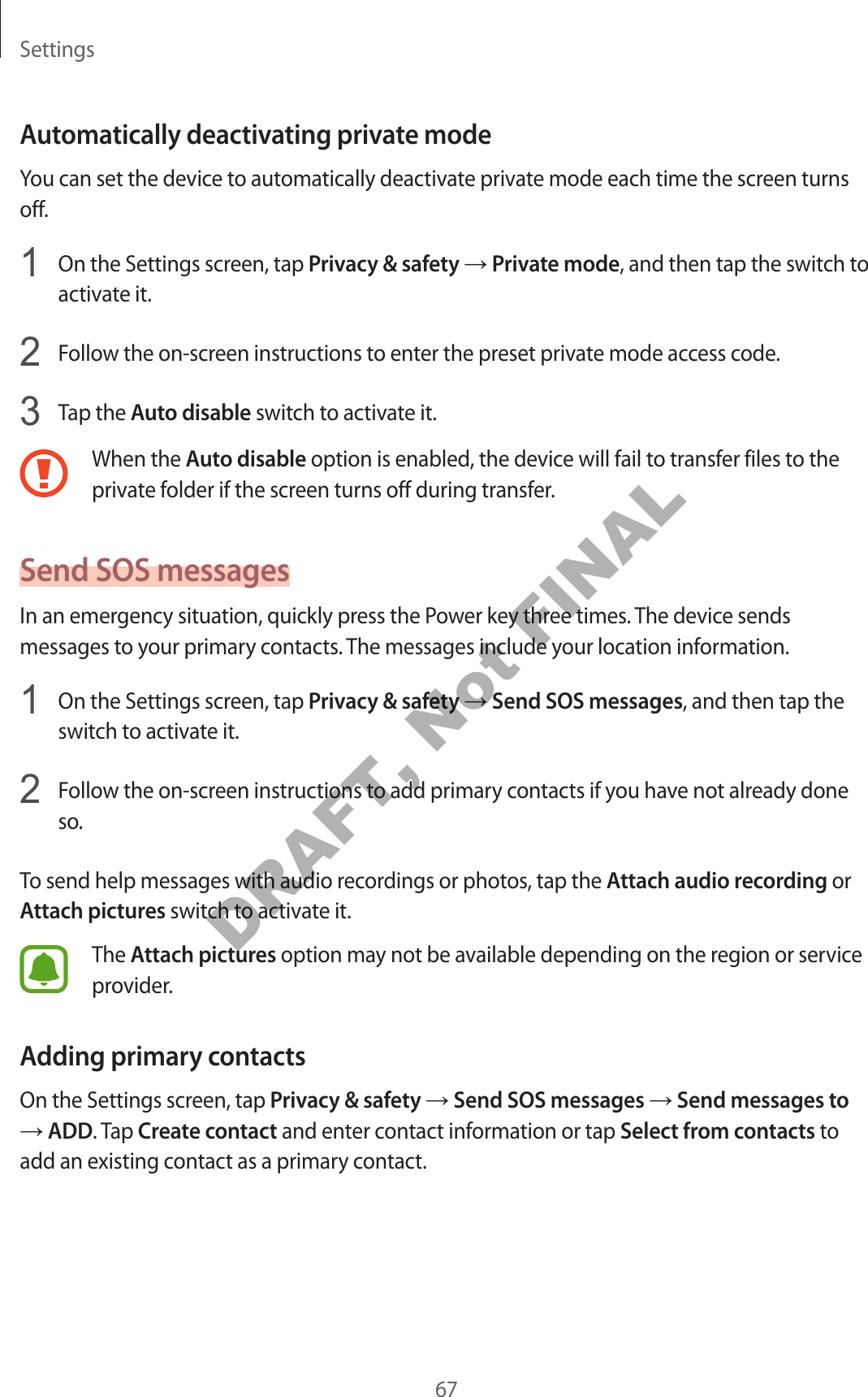Settings67Automatically deactivating private modeYou can set the device to automatically deactivate private mode each time the screen turns off.1 On the Settings screen, tap Privacy & safety → Private mode, and then tap the switch to activate it.2 Follow the on-screen instructions to enter the preset private mode access code.3 Tap the Auto disable switch to activate it.When the Auto disable option is enabled, the device will fail to transfer files to the private folder if the screen turns off during transfer.Send SOS messagesIn an emergency situation, quickly press the Power key three times. The device sends messages to your primary contacts. The messages include your location information.1 On the Settings screen, tap Privacy & safety → Send SOS messages, and then tap the switch to activate it.2 Follow the on-screen instructions to add primary contacts if you have not already done so.To send help messages with audio recordings or photos, tap the Attach audio recording or Attach pictures switch to activate it.The Attach pictures option may not be available depending on the region or service provider.Adding primary contactsOn the Settings screen, tap Privacy & safety → Send SOS messages → Send messages to → ADD. Tap Create contact and enter contact information or tap Select from contacts to add an existing contact as a primary contact.DRAFT, Not FINAL