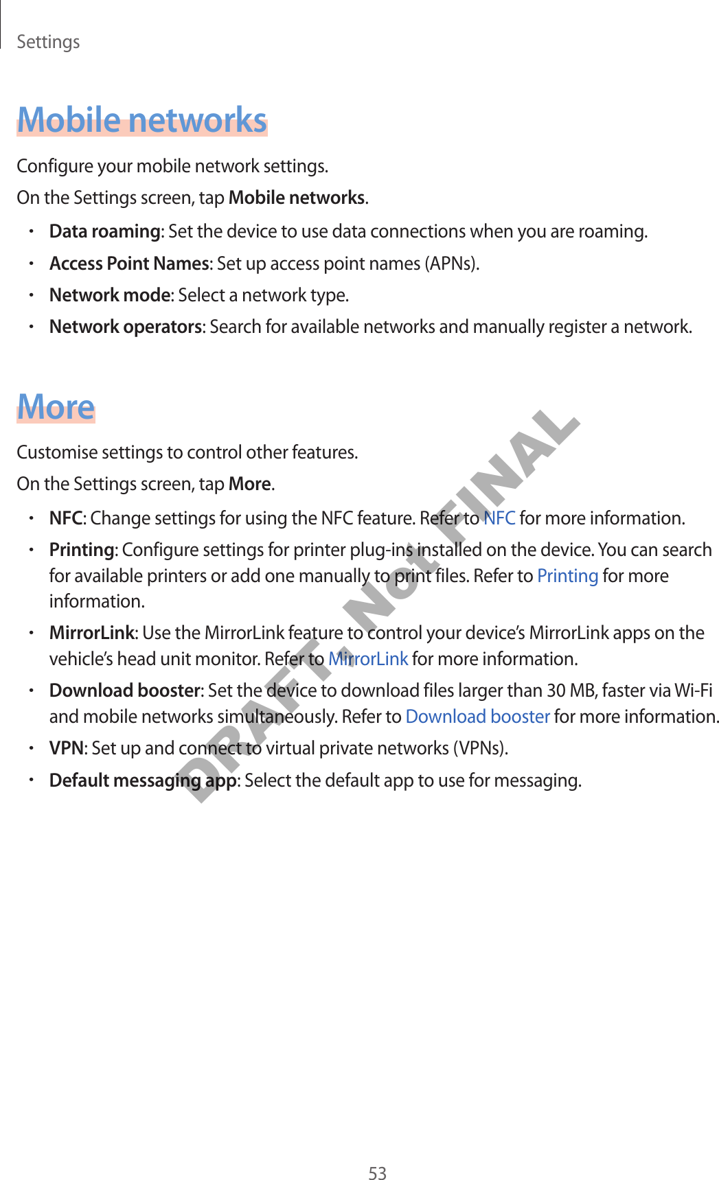 Settings53Mobile networksConfigure your mobile network settings.On the Settings screen, tap Mobile networks.•Data roaming: Set the device to use data connections when you are roaming.•Access Point Names: Set up access point names (APNs).•Network mode: Select a network type.•Network operators: Search for available networks and manually register a network.MoreCustomise settings to control other features.On the Settings screen, tap More.•NFC: Change settings for using the NFC feature. Refer to NFC for more information.•Printing: Configure settings for printer plug-ins installed on the device. You can search for available printers or add one manually to print files. Refer to Printing for more information.•MirrorLink: Use the MirrorLink feature to control your device’s MirrorLink apps on the vehicle’s head unit monitor. Refer to MirrorLink for more information.•Download booster: Set the device to download files larger than 30 MB, faster via Wi-Fi and mobile networks simultaneously. Refer to Download booster for more information.•VPN: Set up and connect to virtual private networks (VPNs).•Default messaging app: Select the default app to use for messaging.DRAFT, Not FINAL