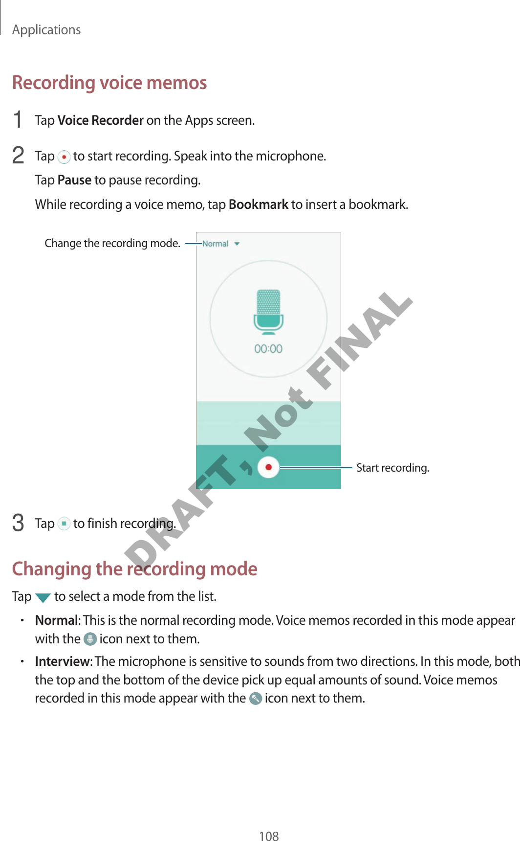 Applications108Recording voice memos1  Tap Voice Recorder on the Apps screen.2  Tap   to start recording. Speak into the microphone.Tap Pause to pause recording.While recording a voice memo, tap Bookmark to insert a bookmark.Change the recording mode.Start recording.3  Tap   to finish recording.Changing the recording modeTap   to select a mode from the list.•Normal: This is the normal recording mode. Voice memos recorded in this mode appear with the   icon next to them.•Interview: The microphone is sensitive to sounds from two directions. In this mode, both the top and the bottom of the device pick up equal amounts of sound. Voice memos recorded in this mode appear with the   icon next to them.DRAFT, Not FINAL